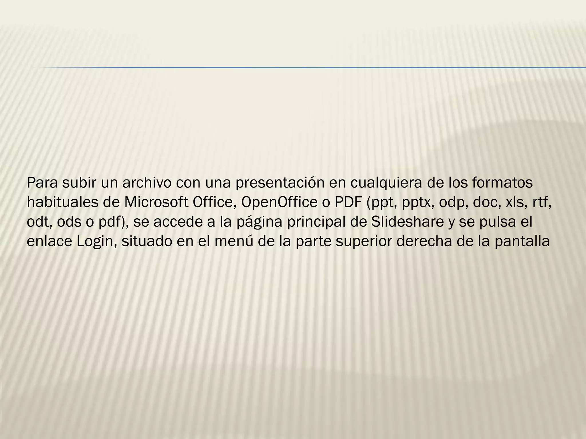 Para subir un archivo con una presentación en cualquiera de los formatos
habituales de Microsoft Office, OpenOffice o PDF (ppt, pptx, odp, doc, xls, rtf,
odt, ods o pdf), se accede a la página principal de Slideshare y se pulsa el
enlace Login, situado en el menú de la parte superior derecha de la pantalla
 