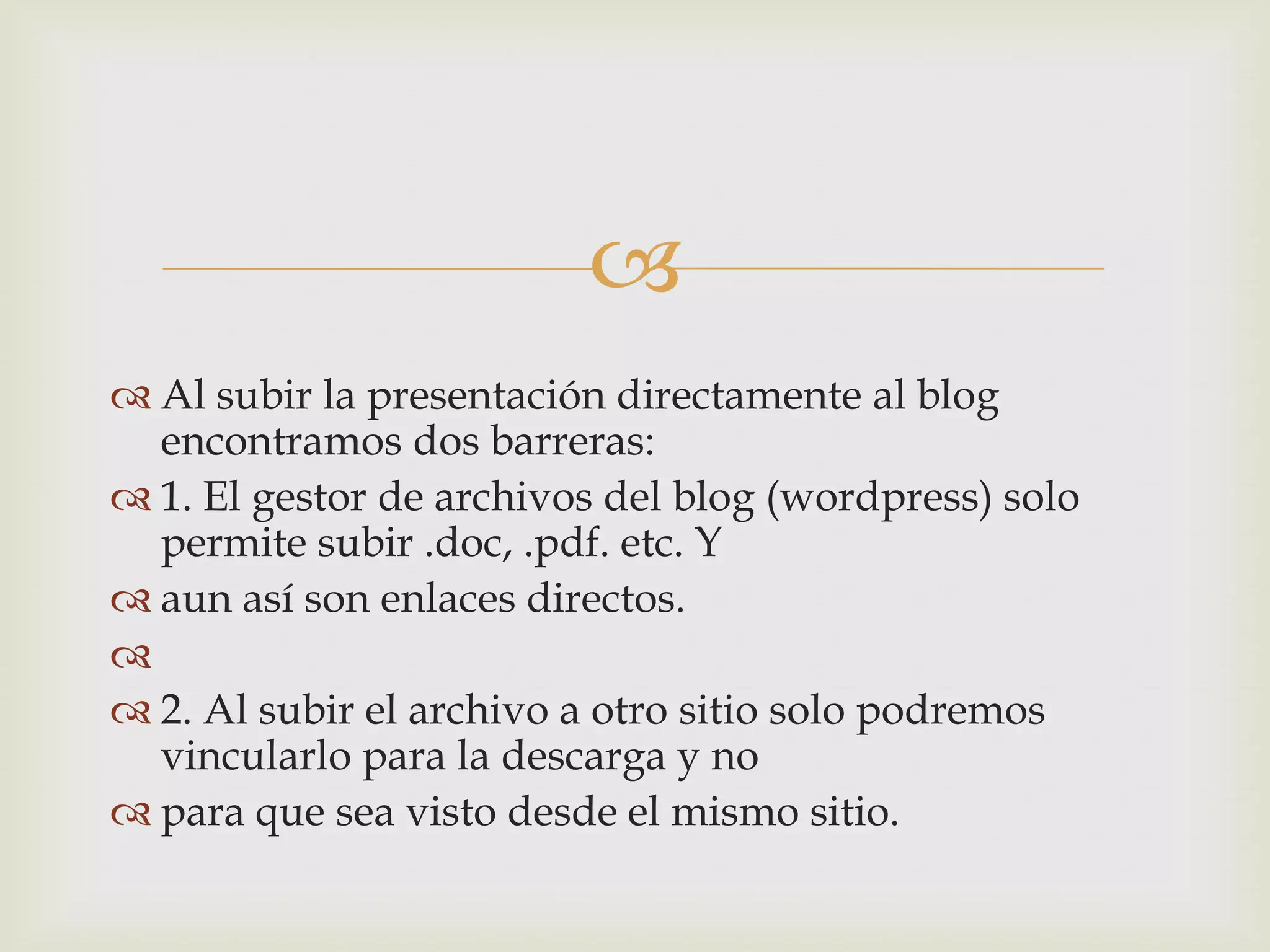 
 Al subir la presentación directamente al blog
encontramos dos barreras:
 1. El gestor de archivos del blog (wordpress) solo
permite subir .doc, .pdf. etc. Y
 aun así son enlaces directos.

 2. Al subir el archivo a otro sitio solo podremos
vincularlo para la descarga y no
 para que sea visto desde el mismo sitio.
 