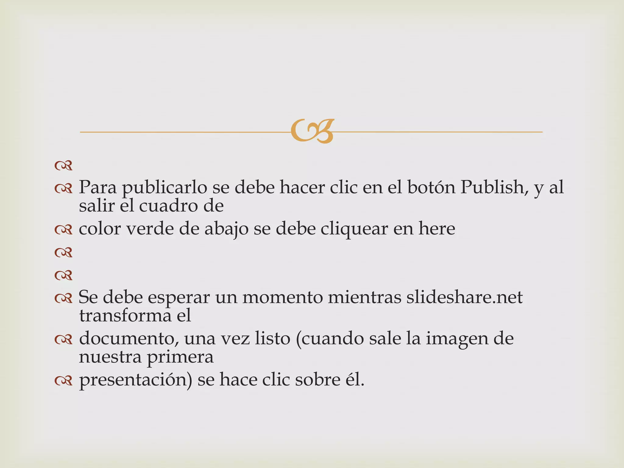 

 Para publicarlo se debe hacer clic en el botón Publish, y al
salir el cuadro de
 color verde de abajo se debe cliquear en here


 Se debe esperar un momento mientras slideshare.net
transforma el
 documento, una vez listo (cuando sale la imagen de
nuestra primera
 presentación) se hace clic sobre él.
 