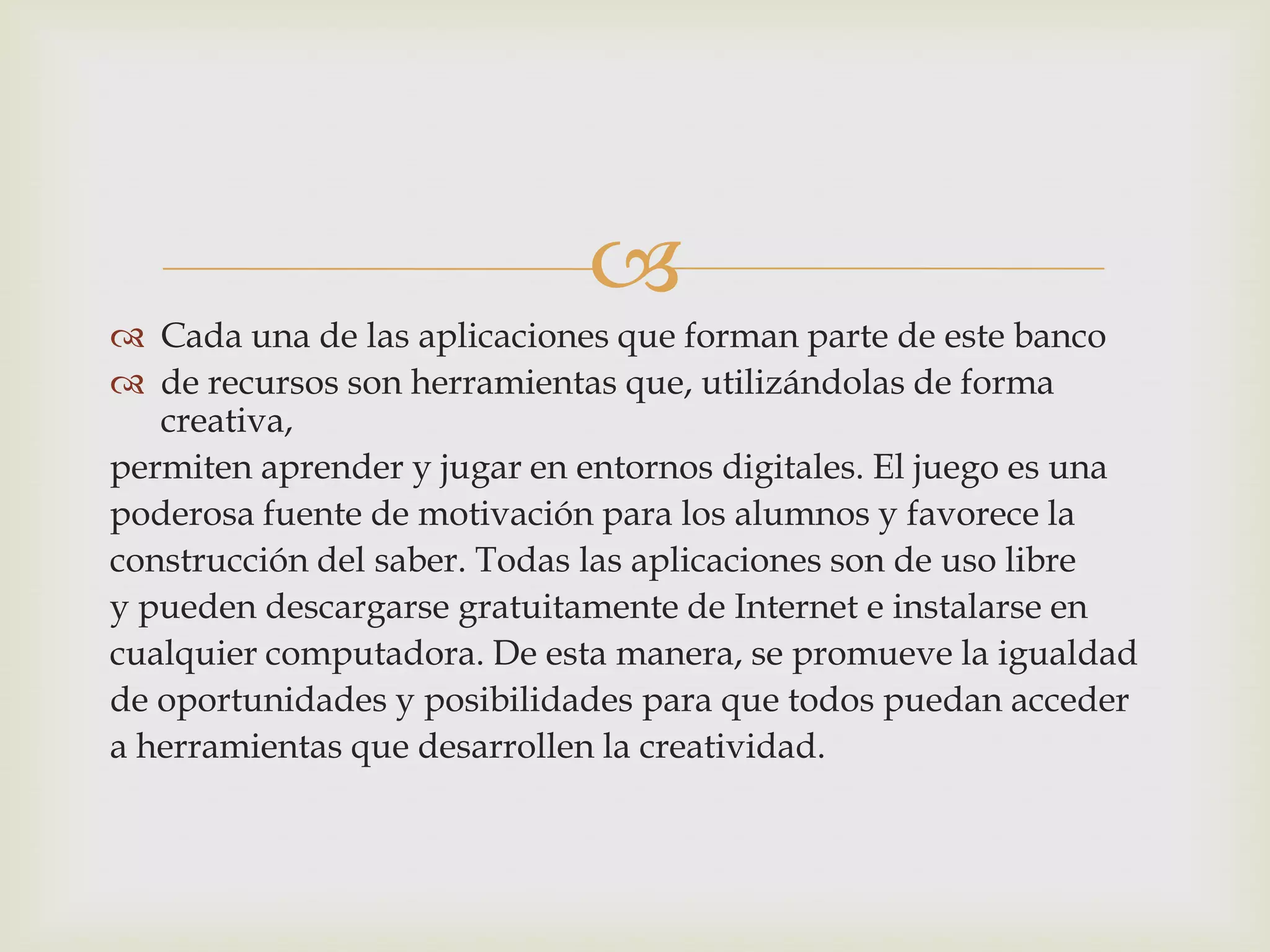 
 Cada una de las aplicaciones que forman parte de este banco
 de recursos son herramientas que, utilizándolas de forma
creativa,
permiten aprender y jugar en entornos digitales. El juego es una
poderosa fuente de motivación para los alumnos y favorece la
construcción del saber. Todas las aplicaciones son de uso libre
y pueden descargarse gratuitamente de Internet e instalarse en
cualquier computadora. De esta manera, se promueve la igualdad
de oportunidades y posibilidades para que todos puedan acceder
a herramientas que desarrollen la creatividad.
 