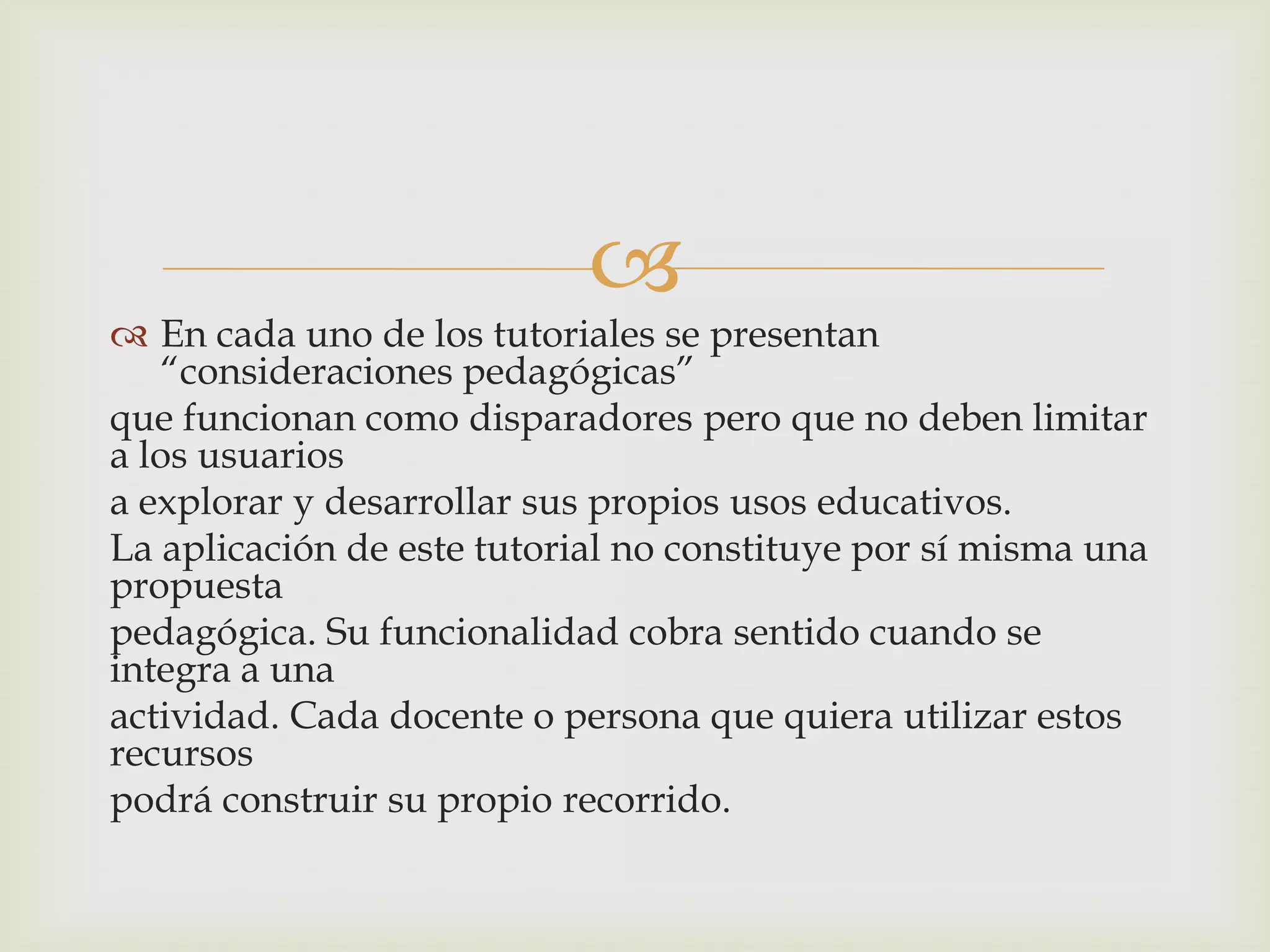 
 En cada uno de los tutoriales se presentan
“consideraciones pedagógicas”
que funcionan como disparadores pero que no deben limitar
a los usuarios
a explorar y desarrollar sus propios usos educativos.
La aplicación de este tutorial no constituye por sí misma una
propuesta
pedagógica. Su funcionalidad cobra sentido cuando se
integra a una
actividad. Cada docente o persona que quiera utilizar estos
recursos
podrá construir su propio recorrido.
 