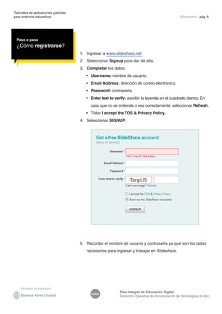 Tutoriales de aplicaciones gratuitas
para entornos educativos	 Slideshare | pág. 6
Índice
Plan Integral de Educación Digital
Dirección Operativa de Incorporación de Tecnologías (InTec)
Paso a paso
¿Cómo registrarse?
1.	 Ingresar a www.slideshare.net
2.	 Seleccionar Signup para dar de alta.
3.	 Completar los datos:
•	 Username: nombre de usuario.
•	 Email Address: dirección de correo electrónico.
•	 Password: contraseña.
•	 Enter text to verify: escribir la leyenda en el cuadrado blanco. En
caso que no se entienda o vea correctamente, seleccionar Refresh.
•	 Tildar I accept the TOS & Privacy Policy.
4.	 Seleccionar SIGNUP.
5.	 Recordar el nombre de usuario y contraseña ya que son los datos
necesarios para ingresar y trabajar en Slideshare.
 