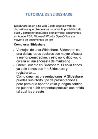 SlideShare es un sitio web 2.0 de espacio web de
dispositivos que ofrece a los usuarios la posibilidad de
subir y compartir en público o en privado; documentos
en Adobe PDF, Microsoft Wordy OpenOffice y la
mayoría de documentos de text
Como usar Slideshare
 Ventajas de usar Slideshare. Slideshare es
una de las redes sociales con mayor eficacia
y menor penetración, y esto no lo digo yo, lo
dice la última encuesta de marketing ...
 Crea tu cuenta en Slideshare. Si no la tienes
ya solo tienes que ir a Slideshare y
registrarte. ...
 Cómo crear las presentaciones. A Slideshare
puedes subir todo tipo de presentaciones
pero para que aporten valor y tengan sentido
no puedes subir presentaciones sin contenido
tal cual las creaste
 