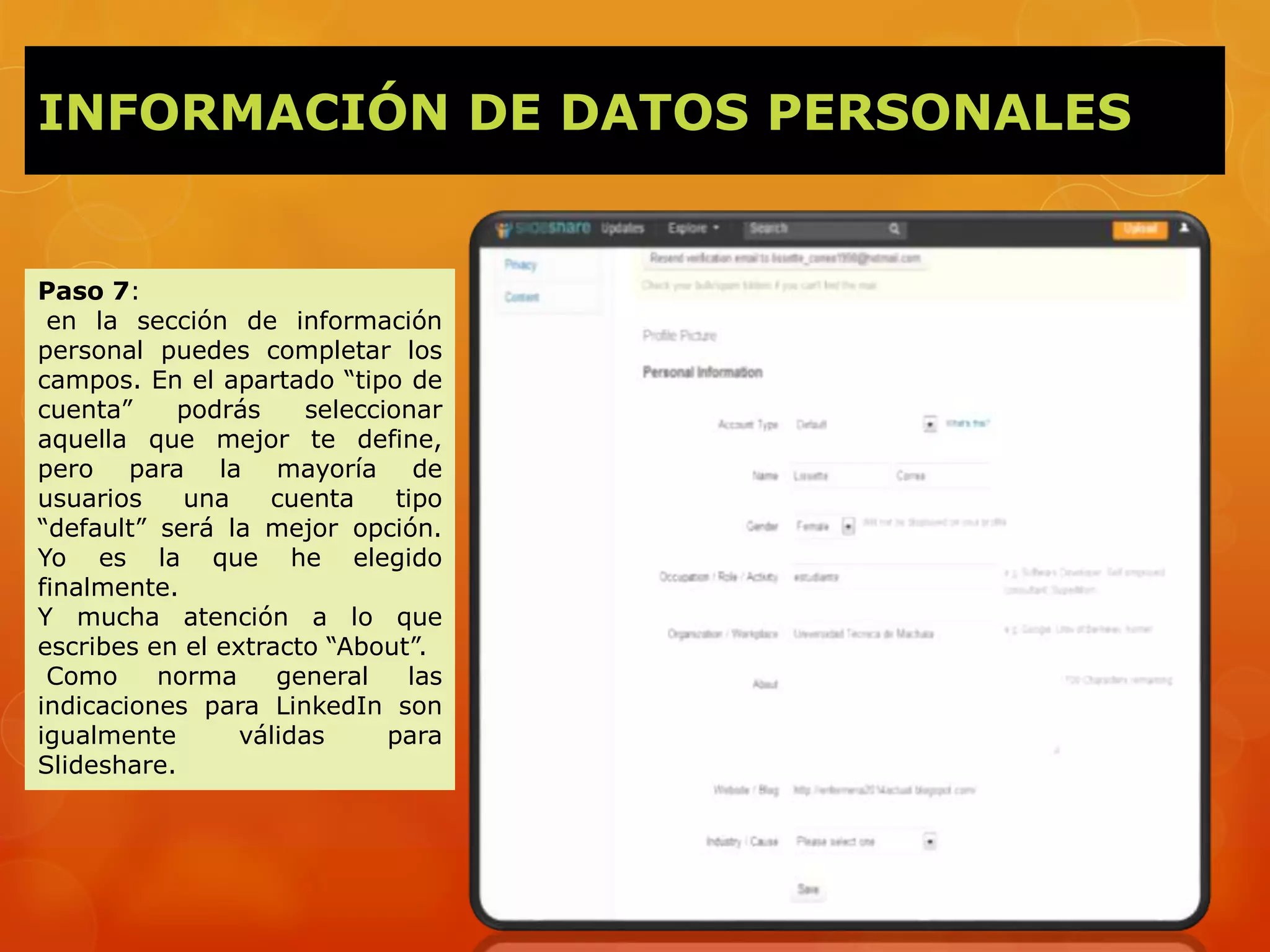 INFORMACIÓN DE DATOS PERSONALES
Paso 7:
en la sección de información
personal puedes completar los
campos. En el apartado “tipo de
cuenta” podrás seleccionar
aquella que mejor te define,
pero para la mayoría de
usuarios una cuenta tipo
“default” será la mejor opción.
Yo es la que he elegido
finalmente.
Y mucha atención a lo que
escribes en el extracto “About”.
Como norma general las
indicaciones para LinkedIn son
igualmente válidas para
Slideshare.
 
