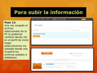 Para subir la información
Paso 12:
Una vez cargado el
archivo
seleccionado de la
PC lo podemos
verificar dando clic
en el perfil de inicio
luego
seleccionamos my
Uploads donde nos
muestra los
archivos subidos a
slideshare
 