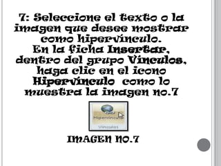 7: Seleccione el texto o la
imagen que desee mostrar
como hipervínculo.
En la ficha Insertar,
dentro del grupo Vínculos,
haga clic en el icono
Hipervínculo como lo
muestra la imagen no.7

IMAGEN NO.7

 