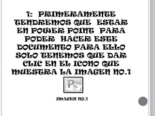 1: PRIMERAMENTE
TENDREMOS QUE ESTAR
EN POWER POINT PARA
PODER HACER ESTE
DOCUMENTO PARA ELLO
SOLO TENEMOS QUE DAR
CLIC EN EL ICONO QUE
MUESTRA LA IMAGEN NO.1

IMAGEN NO.1

 