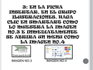 3: EN LA FICHA
INSERTAR, EN EL GRUPO
ILUSTRACIONES, HAGA
CLIC EN SMARTART COMO
LO MUESTRA LA IMAGEN
NO.3 E INMEDIATAMENTE
SE ABRIRA UN MENU COMO
LA IMAGEN NO.4

IMAGEN NO.3

IMAGEN NO.4

 