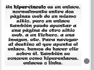 Un hipervínculo es un enlace,
normalmente entre dos
páginas web de un mismo
sitio, pero un enlace
también puede apuntar a
una página de otro sitio
web, a un fichero, a una
imagen, etc. Para navegar
al destino al que apunta el
enlace, hemos de hacer clic
sobre él. También se
conocen como hiperenlaces,
enlaces o links.

 