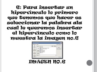 6: Para insertar un
hipervínculo lo primero
que tenemos que hacer es
seleccionar la palabra ala
cual le queremos insertar
el hipervínculo como lo
muestra la imagen no.6

IMAGEN NO.6

 