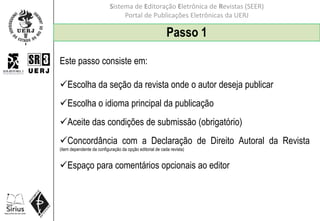 Sistema de Editoração Eletrônica de Revistas (SEER)
Portal de Publicações Eletrônicas da UERJ
Passo 1
Este passo consiste em:
Escolha da seção da revista onde o autor deseja publicar
Escolha o idioma principal da publicação
Aceite das condições de submissão (obrigatório)
Concordância com a Declaração de Direito Autoral da Revista
(item dependente da configuração da opção editorial de cada revista)
Espaço para comentários opcionais ao editor
 