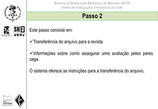 Sistema de Editoração Eletrônica de Revistas (SEER)
Portal de Publicações Eletrônicas da UERJ
Passo 2
Este passo consiste em:
Transferência do arquivo para a revista
Informações sobre como assegurar uma avaliação pelos pares
cega.
O sistema oferece as instruções para a transferência do arquivo.
 