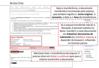 Após a transferência, o documento
transferido é renomeado pelo sistema,
que também registra o nome original, o
tamanho, a data e a hora da transferência.
Se o arquivo transferido não foi o
desejado, é possível substituí-lo.
Basta transferir o novo documento
em Substituir documento de
submissão (ou Substituir arquivo, a
depender do browser), refazendo
os mesmos passos.
Não basta fazer a transferência do arquivo. É
preciso clicar em Salvar e continuar para que o
sistema encaminhe o documento.
 