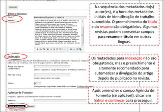 Na sequência dos metadados do(s)
autor(es), é a hora dos metadados
iniciais de identificação do trabalho
submetido. O preenchimento do título
e do resumo são obrigatórios. Algumas
revistas podem apresentar campos
para resumo e título em outras
línguas.
Os metadados para Indexação não são
obrigatórios, mas o preenchimento é
altamente recomendado para
automatizar a divulgação do artigo
depois de publicado na revista.
Após preencher o campo Agência de
Fomento (se aplicável), clicar em
Salvar e continuar para prosseguir.
 