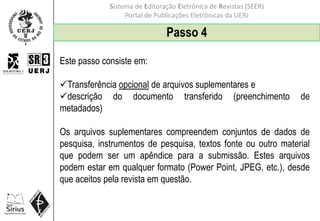 Sistema de Editoração Eletrônica de Revistas (SEER)
Portal de Publicações Eletrônicas da UERJ
Passo 4
Este passo consiste em:
Transferência opcional de arquivos suplementares e
descrição do documento transferido (preenchimento de
metadados)
Os arquivos suplementares compreendem conjuntos de dados de
pesquisa, instrumentos de pesquisa, textos fonte ou outro material
que podem ser um apêndice para a submissão. Estes arquivos
podem estar em qualquer formato (Power Point, JPEG, etc.), desde
que aceitos pela revista em questão.
 