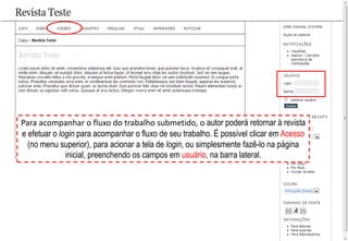 Para acompanhar o fluxo do trabalho submetido, o autor poderá retornar à revista
e efetuar o login para acompanhar o fluxo de seu trabalho. É possível clicar em Acesso
(no menu superior), para acionar a tela de login, ou simplesmente fazê-lo na página
inicial, preenchendo os campos em usuário, na barra lateral.
 