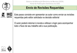 Sistema de Editoração Eletrônica de Revistas (SEER)
Portal de Publicações Eletrônicas da UERJ
Envio de Revisões Requeridas
Este passo consiste em apresentar ao autor como enviar as revisões
requeridas pelo editor solicitada na decisão editorial
O autor poderá retornar à revista e efetuar o login para acompanhar
todo o fluxo de seu trabalho até a sua publicação.
 