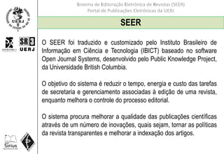 Sistema de Editoração Eletrônica de Revistas (SEER)
Portal de Publicações Eletrônicas da UERJ
SEER
O SEER foi traduzido e customizado pelo Instituto Brasileiro de
Informação em Ciência e Tecnologia (IBICT) baseado no software
Open Journal Systems, desenvolvido pelo Public Knowledge Project,
da Universidade British Columbia.
O objetivo do sistema é reduzir o tempo, energia e custo das tarefas
de secretaria e gerenciamento associadas à edição de uma revista,
enquanto melhora o controle do processo editorial.
O sistema procura melhorar a qualidade das publicações científicas
através de um número de inovações, quais sejam, tornar as políticas
da revista transparentes e melhorar a indexação dos artigos.
 