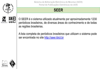 Sistema de Editoração Eletrônica de Revistas (SEER)
Portal de Publicações Eletrônicas da UERJ
SEER
O SEER é o sistema utilizado atualmente por aproximadamente 1230
periódicos brasileiros, de diversas áreas do conhecimento e de todas
as regiões brasileiras.
A lista completa de periódicos brasileiros que utilizam o sistema pode
ser encontrada no site http://seer.ibict.br
 