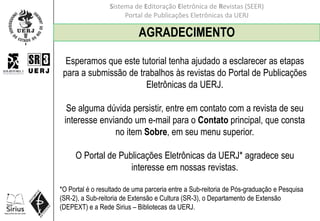 Sistema de Editoração Eletrônica de Revistas (SEER)
Portal de Publicações Eletrônicas da UERJ
AGRADECIMENTO
Esperamos que este tutorial tenha ajudado a esclarecer as etapas
para a submissão de trabalhos às revistas do Portal de Publicações
Eletrônicas da UERJ.
Se alguma dúvida persistir, entre em contato com a revista de seu
interesse enviando um e-mail para o Contato principal, que consta
no item Sobre, em seu menu superior.
O Portal de Publicações Eletrônicas da UERJ* agradece seu
interesse em nossas revistas.
*O Portal é o resultado de uma parceria entre a Sub-reitoria de Pós-graduação e Pesquisa
(SR-2), a Sub-reitoria de Extensão e Cultura (SR-3), o Departamento de Extensão
(DEPEXT) e a Rede Sirius – Bibliotecas da UERJ.
 