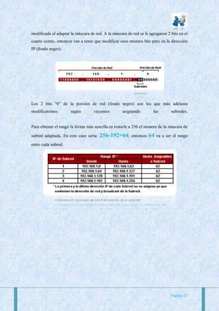 modificada al adaptar la máscara de red. A la máscara de red se le agregaron 2 bits en el
cuarto octeto, entonces van a tener que modificar esos mismos bits pero en la dirección
IP (fondo negro).




Los 2 bits "0" de la porción de red (fondo negro) son los que más adelante
modificaremos         según        vayamos         asignando         las         subredes.


Para obtener el rango la forma más sencilla es restarle a 256 el número de la máscara de

subred adaptada. En este caso sería:   256-192=64,       entonces   64   va a ser el rango
entre cada subred.




                                                                                Página 17
 