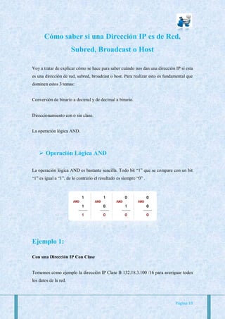 Cómo saber si una Dirección IP es de Red,
                       Subred, Broadcast o Host

Voy a tratar de explicar cómo se hace para saber cuándo nos dan una dirección IP si esta
es una dirección de red, subred, broadcast o host. Para realizar esto es fundamental que
dominen estos 3 temas:


Conversión de binario a decimal y de decimal a binario.


Direccionamiento con o sin clase.


La operación lógica AND.



     Operación Lógica AND

La operación lógica AND es bastante sencilla. Todo bit “1” que se compare con un bit
“1” es igual a “1”, de lo contrario el resultado es siempre “0” .




Ejemplo 1:

Con una Dirección IP Con Clase


Tomemos como ejemplo la dirección IP Clase B 132.18.3.100 /16 para averiguar todos
los datos de la red.




                                                                              Página 18
 