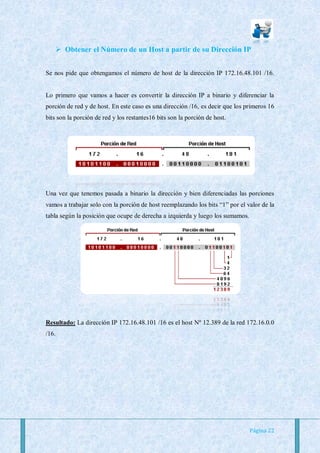  Obtener el Número de un Host a partir de su Dirección IP


Se nos pide que obtengamos el número de host de la dirección IP 172.16.48.101 /16.


Lo primero que vamos a hacer es convertir la dirección IP a binario y diferenciar la
porción de red y de host. En este caso es una dirección /16, es decir que los primeros 16
bits son la porción de red y los restantes16 bits son la porción de host.




Una vez que tenemos pasada a binario la dirección y bien diferenciadas las porciones
vamos a trabajar solo con la porción de host reemplazando los bits “1” por el valor de la
tabla según la posición que ocupe de derecha a izquierda y luego los sumamos.




Resultado: La dirección IP 172.16.48.101 /16 es el host Nº 12.389 de la red 172.16.0.0
/16.




                                                                                Página 22
 