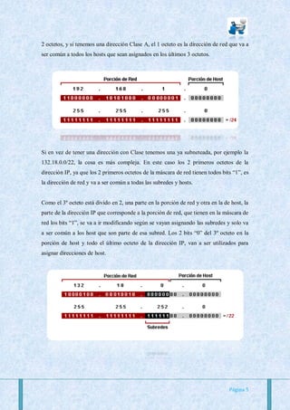 2 octetos, y si tenemos una dirección Clase A, el 1 octeto es la dirección de red que va a
ser común a todos los hosts que sean asignados en los últimos 3 octetos.




Si en vez de tener una dirección con Clase tenemos una ya subneteada, por ejemplo la
132.18.0.0/22, la cosa es más compleja. En este caso los 2 primeros octetos de la
dirección IP, ya que los 2 primeros octetos de la máscara de red tienen todos bits “1”, es
la dirección de red y va a ser común a todas las subredes y hosts.


Como el 3º octeto está divido en 2, una parte en la porción de red y otra en la de host, la
parte de la dirección IP que corresponde a la porción de red, que tienen en la máscara de
red los bits “1”, se va a ir modificando según se vayan asignando las subredes y solo va
a ser común a los host que son parte de esa subred. Los 2 bits “0” del 3º octeto en la
porción de host y todo el último octeto de la dirección IP, van a ser utilizados para
asignar direcciones de host.




                                                                                  Página 5
 