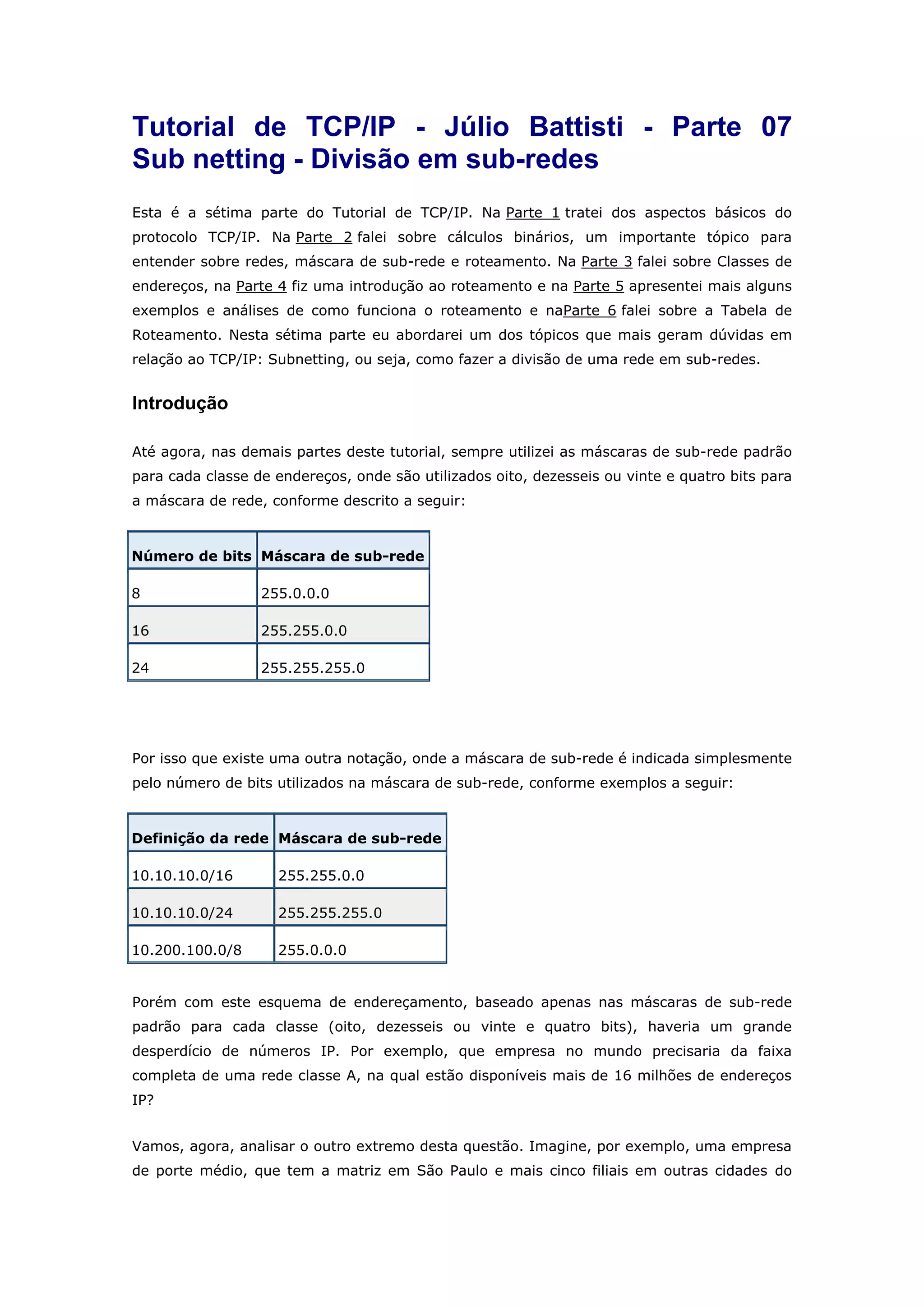 Tutorial de TCP/IP - Júlio Battisti - Parte 07
Sub netting - Divisão em sub-redes
Esta é a sétima parte do Tutorial de TCP/IP. Na Parte 1 tratei dos aspectos básicos do
protocolo TCP/IP. Na Parte 2 falei sobre cálculos binários, um importante tópico para
entender sobre redes, máscara de sub-rede e roteamento. Na Parte 3 falei sobre Classes de
endereços, na Parte 4 fiz uma introdução ao roteamento e na Parte 5 apresentei mais alguns
exemplos e análises de como funciona o roteamento e naParte 6 falei sobre a Tabela de
Roteamento. Nesta sétima parte eu abordarei um dos tópicos que mais geram dúvidas em
relação ao TCP/IP: Subnetting, ou seja, como fazer a divisão de uma rede em sub-redes.
Introdução
Até agora, nas demais partes deste tutorial, sempre utilizei as máscaras de sub-rede padrão
para cada classe de endereços, onde são utilizados oito, dezesseis ou vinte e quatro bits para
a máscara de rede, conforme descrito a seguir:
Número de bits Máscara de sub-rede
8 255.0.0.0
16 255.255.0.0
24 255.255.255.0
Por isso que existe uma outra notação, onde a máscara de sub-rede é indicada simplesmente
pelo número de bits utilizados na máscara de sub-rede, conforme exemplos a seguir:
Definição da rede Máscara de sub-rede
10.10.10.0/16 255.255.0.0
10.10.10.0/24 255.255.255.0
10.200.100.0/8 255.0.0.0
Porém com este esquema de endereçamento, baseado apenas nas máscaras de sub-rede
padrão para cada classe (oito, dezesseis ou vinte e quatro bits), haveria um grande
desperdício de números IP. Por exemplo, que empresa no mundo precisaria da faixa
completa de uma rede classe A, na qual estão disponíveis mais de 16 milhões de endereços
IP?
Vamos, agora, analisar o outro extremo desta questão. Imagine, por exemplo, uma empresa
de porte médio, que tem a matriz em São Paulo e mais cinco filiais em outras cidades do
 