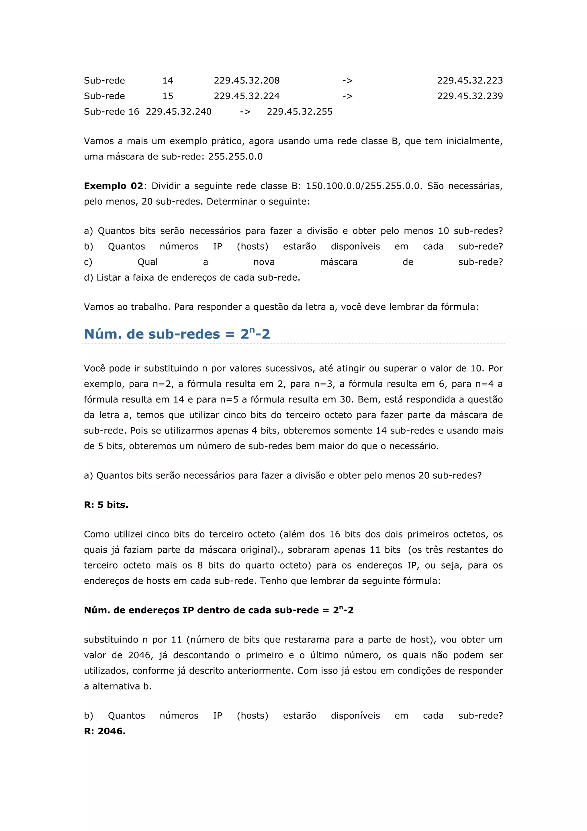 Sub-rede 14 229.45.32.208 -> 229.45.32.223
Sub-rede 15 229.45.32.224 -> 229.45.32.239
Sub-rede 16 229.45.32.240 -> 229.45.32.255
Vamos a mais um exemplo prático, agora usando uma rede classe B, que tem inicialmente,
uma máscara de sub-rede: 255.255.0.0
Exemplo 02: Dividir a seguinte rede classe B: 150.100.0.0/255.255.0.0. São necessárias,
pelo menos, 20 sub-redes. Determinar o seguinte:
a) Quantos bits serão necessários para fazer a divisão e obter pelo menos 10 sub-redes?
b) Quantos números IP (hosts) estarão disponíveis em cada sub-rede?
c) Qual a nova máscara de sub-rede?
d) Listar a faixa de endereços de cada sub-rede.
Vamos ao trabalho. Para responder a questão da letra a, você deve lembrar da fórmula:
Núm. de sub-redes = 2n
-2
Você pode ir substituindo n por valores sucessivos, até atingir ou superar o valor de 10. Por
exemplo, para n=2, a fórmula resulta em 2, para n=3, a fórmula resulta em 6, para n=4 a
fórmula resulta em 14 e para n=5 a fórmula resulta em 30. Bem, está respondida a questão
da letra a, temos que utilizar cinco bits do terceiro octeto para fazer parte da máscara de
sub-rede. Pois se utilizarmos apenas 4 bits, obteremos somente 14 sub-redes e usando mais
de 5 bits, obteremos um número de sub-redes bem maior do que o necessário.
a) Quantos bits serão necessários para fazer a divisão e obter pelo menos 20 sub-redes?
R: 5 bits.
Como utilizei cinco bits do terceiro octeto (além dos 16 bits dos dois primeiros octetos, os
quais já faziam parte da máscara original)., sobraram apenas 11 bits (os três restantes do
terceiro octeto mais os 8 bits do quarto octeto) para os endereços IP, ou seja, para os
endereços de hosts em cada sub-rede. Tenho que lembrar da seguinte fórmula:
Núm. de endereços IP dentro de cada sub-rede = 2n
-2
substituindo n por 11 (número de bits que restarama para a parte de host), vou obter um
valor de 2046, já descontando o primeiro e o último número, os quais não podem ser
utilizados, conforme já descrito anteriormente. Com isso já estou em condições de responder
a alternativa b.
b) Quantos números IP (hosts) estarão disponíveis em cada sub-rede?
R: 2046.
 