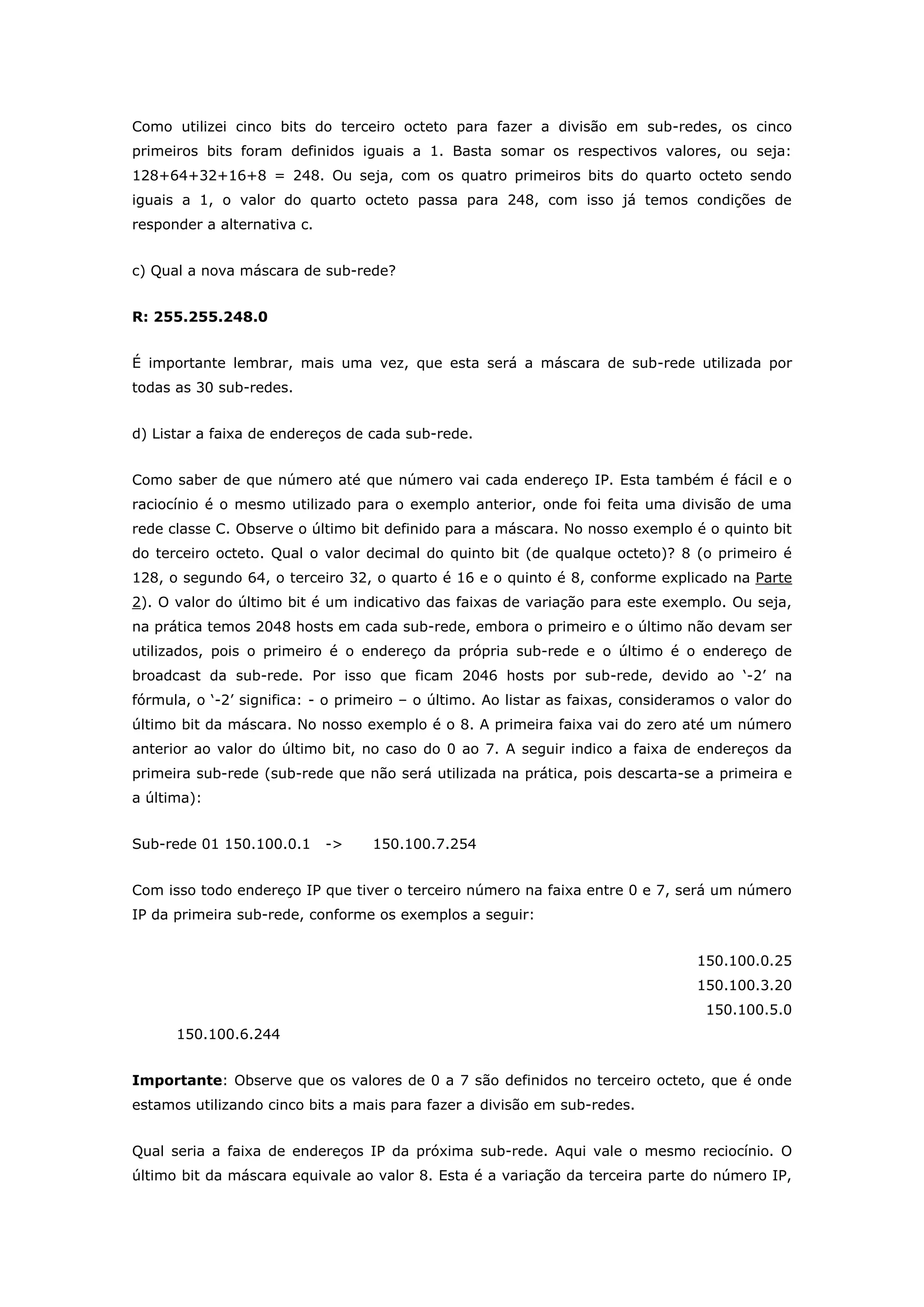 Como utilizei cinco bits do terceiro octeto para fazer a divisão em sub-redes, os cinco
primeiros bits foram definidos iguais a 1. Basta somar os respectivos valores, ou seja:
128+64+32+16+8 = 248. Ou seja, com os quatro primeiros bits do quarto octeto sendo
iguais a 1, o valor do quarto octeto passa para 248, com isso já temos condições de
responder a alternativa c.
c) Qual a nova máscara de sub-rede?
R: 255.255.248.0
É importante lembrar, mais uma vez, que esta será a máscara de sub-rede utilizada por
todas as 30 sub-redes.
d) Listar a faixa de endereços de cada sub-rede.
Como saber de que número até que número vai cada endereço IP. Esta também é fácil e o
raciocínio é o mesmo utilizado para o exemplo anterior, onde foi feita uma divisão de uma
rede classe C. Observe o último bit definido para a máscara. No nosso exemplo é o quinto bit
do terceiro octeto. Qual o valor decimal do quinto bit (de qualque octeto)? 8 (o primeiro é
128, o segundo 64, o terceiro 32, o quarto é 16 e o quinto é 8, conforme explicado na Parte
2). O valor do último bit é um indicativo das faixas de variação para este exemplo. Ou seja,
na prática temos 2048 hosts em cada sub-rede, embora o primeiro e o último não devam ser
utilizados, pois o primeiro é o endereço da própria sub-rede e o último é o endereço de
broadcast da sub-rede. Por isso que ficam 2046 hosts por sub-rede, devido ao „-2‟ na
fórmula, o „-2‟ significa: - o primeiro – o último. Ao listar as faixas, consideramos o valor do
último bit da máscara. No nosso exemplo é o 8. A primeira faixa vai do zero até um número
anterior ao valor do último bit, no caso do 0 ao 7. A seguir indico a faixa de endereços da
primeira sub-rede (sub-rede que não será utilizada na prática, pois descarta-se a primeira e
a última):
Sub-rede 01 150.100.0.1 -> 150.100.7.254
Com isso todo endereço IP que tiver o terceiro número na faixa entre 0 e 7, será um número
IP da primeira sub-rede, conforme os exemplos a seguir:
150.100.0.25
150.100.3.20
150.100.5.0
150.100.6.244
Importante: Observe que os valores de 0 a 7 são definidos no terceiro octeto, que é onde
estamos utilizando cinco bits a mais para fazer a divisão em sub-redes.
Qual seria a faixa de endereços IP da próxima sub-rede. Aqui vale o mesmo reciocínio. O
último bit da máscara equivale ao valor 8. Esta é a variação da terceira parte do número IP,
 