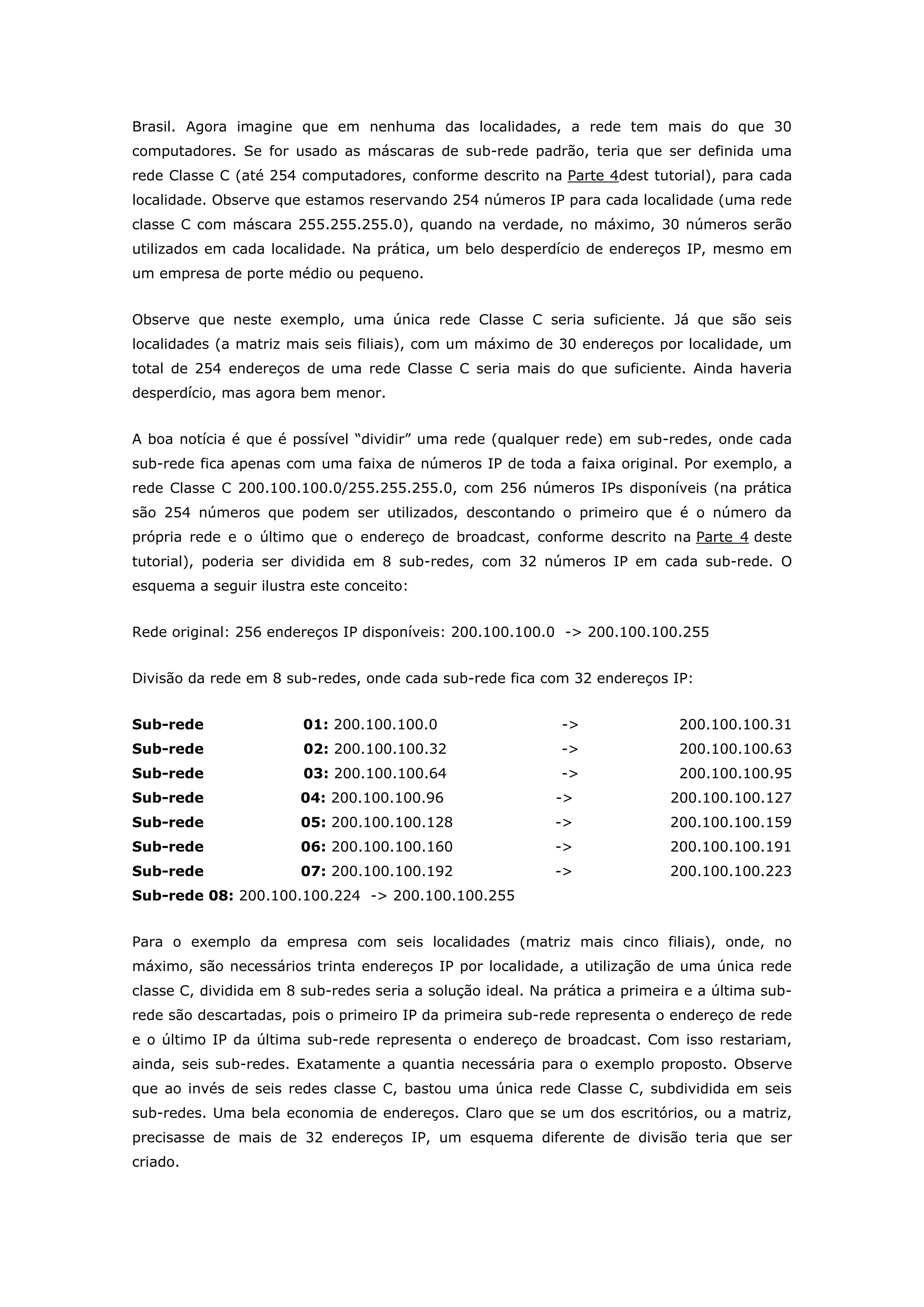 Brasil. Agora imagine que em nenhuma das localidades, a rede tem mais do que 30
computadores. Se for usado as máscaras de sub-rede padrão, teria que ser definida uma
rede Classe C (até 254 computadores, conforme descrito na Parte 4dest tutorial), para cada
localidade. Observe que estamos reservando 254 números IP para cada localidade (uma rede
classe C com máscara 255.255.255.0), quando na verdade, no máximo, 30 números serão
utilizados em cada localidade. Na prática, um belo desperdício de endereços IP, mesmo em
um empresa de porte médio ou pequeno.
Observe que neste exemplo, uma única rede Classe C seria suficiente. Já que são seis
localidades (a matriz mais seis filiais), com um máximo de 30 endereços por localidade, um
total de 254 endereços de uma rede Classe C seria mais do que suficiente. Ainda haveria
desperdício, mas agora bem menor.
A boa notícia é que é possível “dividir” uma rede (qualquer rede) em sub-redes, onde cada
sub-rede fica apenas com uma faixa de números IP de toda a faixa original. Por exemplo, a
rede Classe C 200.100.100.0/255.255.255.0, com 256 números IPs disponíveis (na prática
são 254 números que podem ser utilizados, descontando o primeiro que é o número da
própria rede e o último que o endereço de broadcast, conforme descrito na Parte 4 deste
tutorial), poderia ser dividida em 8 sub-redes, com 32 números IP em cada sub-rede. O
esquema a seguir ilustra este conceito:
Rede original: 256 endereços IP disponíveis: 200.100.100.0 -> 200.100.100.255
Divisão da rede em 8 sub-redes, onde cada sub-rede fica com 32 endereços IP:
Sub-rede 01: 200.100.100.0 -> 200.100.100.31
Sub-rede 02: 200.100.100.32 -> 200.100.100.63
Sub-rede 03: 200.100.100.64 -> 200.100.100.95
Sub-rede 04: 200.100.100.96 -> 200.100.100.127
Sub-rede 05: 200.100.100.128 -> 200.100.100.159
Sub-rede 06: 200.100.100.160 -> 200.100.100.191
Sub-rede 07: 200.100.100.192 -> 200.100.100.223
Sub-rede 08: 200.100.100.224 -> 200.100.100.255
Para o exemplo da empresa com seis localidades (matriz mais cinco filiais), onde, no
máximo, são necessários trinta endereços IP por localidade, a utilização de uma única rede
classe C, dividida em 8 sub-redes seria a solução ideal. Na prática a primeira e a última sub-
rede são descartadas, pois o primeiro IP da primeira sub-rede representa o endereço de rede
e o último IP da última sub-rede representa o endereço de broadcast. Com isso restariam,
ainda, seis sub-redes. Exatamente a quantia necessária para o exemplo proposto. Observe
que ao invés de seis redes classe C, bastou uma única rede Classe C, subdividida em seis
sub-redes. Uma bela economia de endereços. Claro que se um dos escritórios, ou a matriz,
precisasse de mais de 32 endereços IP, um esquema diferente de divisão teria que ser
criado.
 