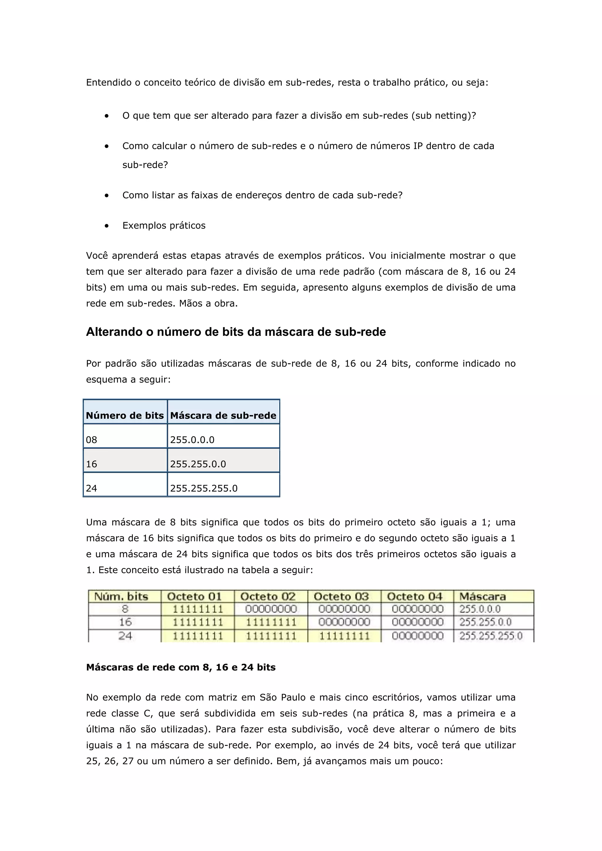 Entendido o conceito teórico de divisão em sub-redes, resta o trabalho prático, ou seja:
 O que tem que ser alterado para fazer a divisão em sub-redes (sub netting)?
 Como calcular o número de sub-redes e o número de números IP dentro de cada
sub-rede?
 Como listar as faixas de endereços dentro de cada sub-rede?
 Exemplos práticos
Você aprenderá estas etapas através de exemplos práticos. Vou inicialmente mostrar o que
tem que ser alterado para fazer a divisão de uma rede padrão (com máscara de 8, 16 ou 24
bits) em uma ou mais sub-redes. Em seguida, apresento alguns exemplos de divisão de uma
rede em sub-redes. Mãos a obra.
Alterando o número de bits da máscara de sub-rede
Por padrão são utilizadas máscaras de sub-rede de 8, 16 ou 24 bits, conforme indicado no
esquema a seguir:
Número de bits Máscara de sub-rede
08 255.0.0.0
16 255.255.0.0
24 255.255.255.0
Uma máscara de 8 bits significa que todos os bits do primeiro octeto são iguais a 1; uma
máscara de 16 bits significa que todos os bits do primeiro e do segundo octeto são iguais a 1
e uma máscara de 24 bits significa que todos os bits dos três primeiros octetos são iguais a
1. Este conceito está ilustrado na tabela a seguir:
Máscaras de rede com 8, 16 e 24 bits
No exemplo da rede com matriz em São Paulo e mais cinco escritórios, vamos utilizar uma
rede classe C, que será subdividida em seis sub-redes (na prática 8, mas a primeira e a
última não são utilizadas). Para fazer esta subdivisão, você deve alterar o número de bits
iguais a 1 na máscara de sub-rede. Por exemplo, ao invés de 24 bits, você terá que utilizar
25, 26, 27 ou um número a ser definido. Bem, já avançamos mais um pouco:
 