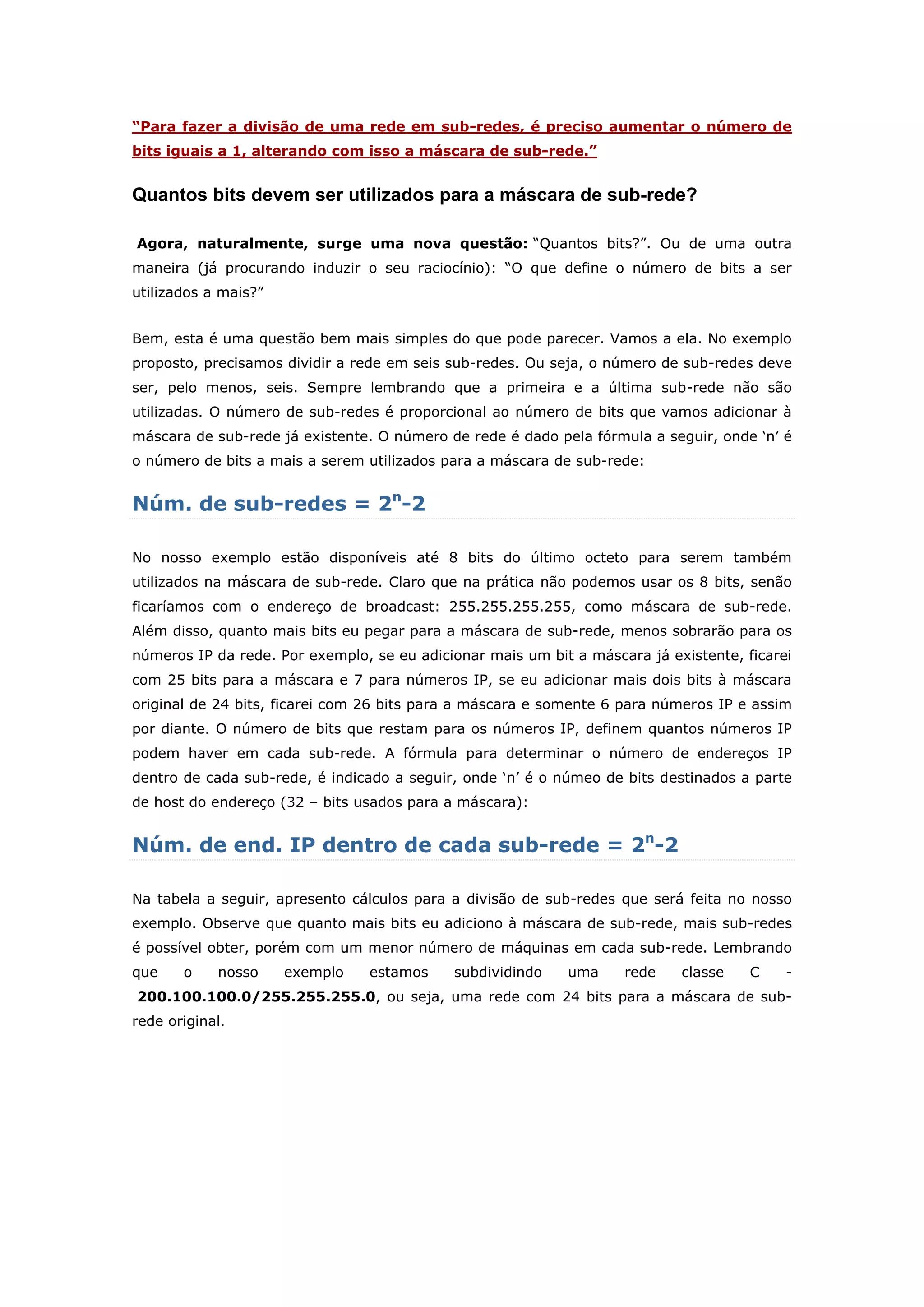 “Para fazer a divisão de uma rede em sub-redes, é preciso aumentar o número de
bits iguais a 1, alterando com isso a máscara de sub-rede.”
Quantos bits devem ser utilizados para a máscara de sub-rede?
Agora, naturalmente, surge uma nova questão: “Quantos bits?”. Ou de uma outra
maneira (já procurando induzir o seu raciocínio): “O que define o número de bits a ser
utilizados a mais?”
Bem, esta é uma questão bem mais simples do que pode parecer. Vamos a ela. No exemplo
proposto, precisamos dividir a rede em seis sub-redes. Ou seja, o número de sub-redes deve
ser, pelo menos, seis. Sempre lembrando que a primeira e a última sub-rede não são
utilizadas. O número de sub-redes é proporcional ao número de bits que vamos adicionar à
máscara de sub-rede já existente. O número de rede é dado pela fórmula a seguir, onde „n‟ é
o número de bits a mais a serem utilizados para a máscara de sub-rede:
Núm. de sub-redes = 2n
-2
No nosso exemplo estão disponíveis até 8 bits do último octeto para serem também
utilizados na máscara de sub-rede. Claro que na prática não podemos usar os 8 bits, senão
ficaríamos com o endereço de broadcast: 255.255.255.255, como máscara de sub-rede.
Além disso, quanto mais bits eu pegar para a máscara de sub-rede, menos sobrarão para os
números IP da rede. Por exemplo, se eu adicionar mais um bit a máscara já existente, ficarei
com 25 bits para a máscara e 7 para números IP, se eu adicionar mais dois bits à máscara
original de 24 bits, ficarei com 26 bits para a máscara e somente 6 para números IP e assim
por diante. O número de bits que restam para os números IP, definem quantos números IP
podem haver em cada sub-rede. A fórmula para determinar o número de endereços IP
dentro de cada sub-rede, é indicado a seguir, onde „n‟ é o númeo de bits destinados a parte
de host do endereço (32 – bits usados para a máscara):
Núm. de end. IP dentro de cada sub-rede = 2n
-2
Na tabela a seguir, apresento cálculos para a divisão de sub-redes que será feita no nosso
exemplo. Observe que quanto mais bits eu adiciono à máscara de sub-rede, mais sub-redes
é possível obter, porém com um menor número de máquinas em cada sub-rede. Lembrando
que o nosso exemplo estamos subdividindo uma rede classe C -
200.100.100.0/255.255.255.0, ou seja, uma rede com 24 bits para a máscara de sub-
rede original.
 