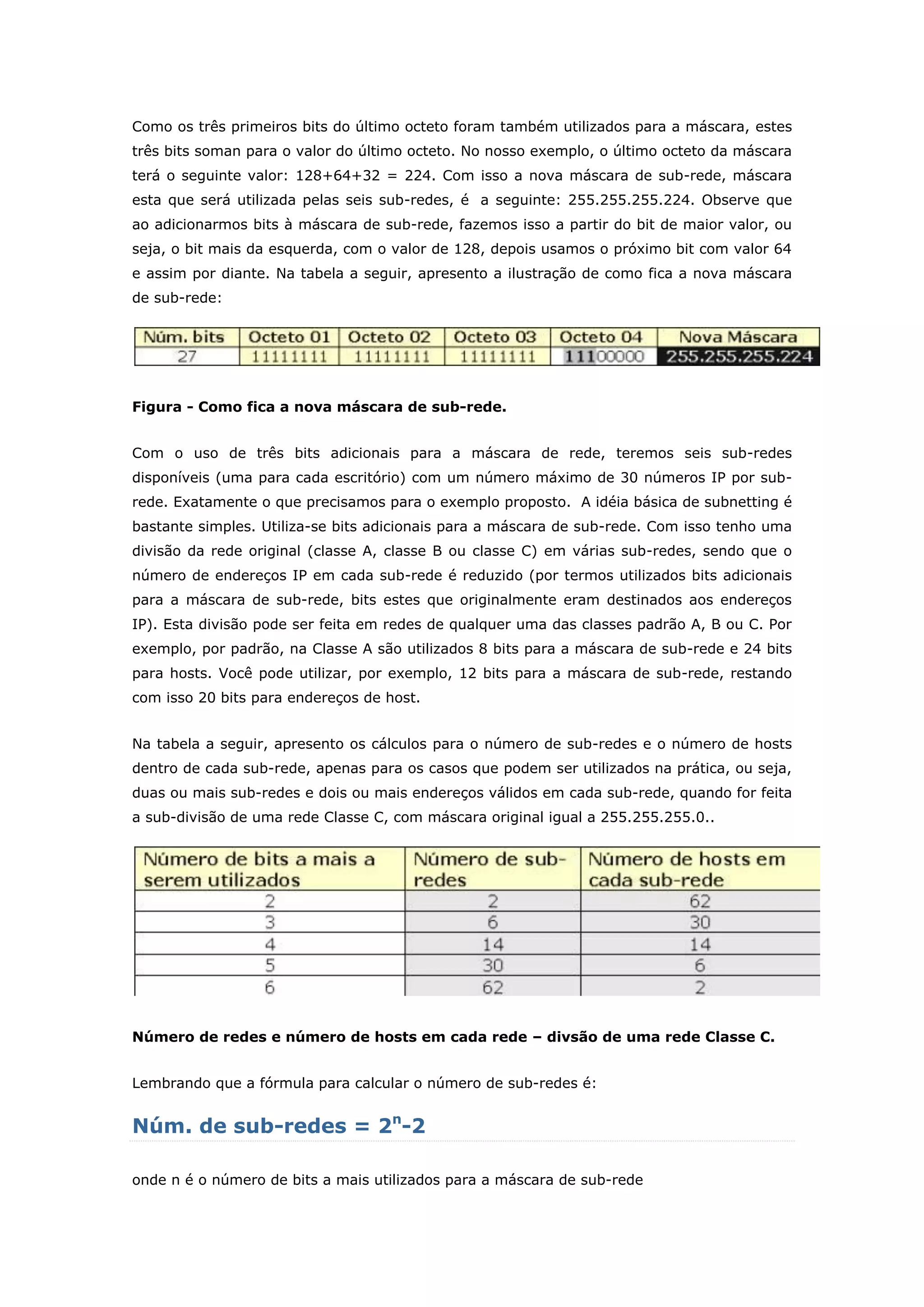Como os três primeiros bits do último octeto foram também utilizados para a máscara, estes
três bits soman para o valor do último octeto. No nosso exemplo, o último octeto da máscara
terá o seguinte valor: 128+64+32 = 224. Com isso a nova máscara de sub-rede, máscara
esta que será utilizada pelas seis sub-redes, é a seguinte: 255.255.255.224. Observe que
ao adicionarmos bits à máscara de sub-rede, fazemos isso a partir do bit de maior valor, ou
seja, o bit mais da esquerda, com o valor de 128, depois usamos o próximo bit com valor 64
e assim por diante. Na tabela a seguir, apresento a ilustração de como fica a nova máscara
de sub-rede:
Figura - Como fica a nova máscara de sub-rede.
Com o uso de três bits adicionais para a máscara de rede, teremos seis sub-redes
disponíveis (uma para cada escritório) com um número máximo de 30 números IP por sub-
rede. Exatamente o que precisamos para o exemplo proposto. A idéia básica de subnetting é
bastante simples. Utiliza-se bits adicionais para a máscara de sub-rede. Com isso tenho uma
divisão da rede original (classe A, classe B ou classe C) em várias sub-redes, sendo que o
número de endereços IP em cada sub-rede é reduzido (por termos utilizados bits adicionais
para a máscara de sub-rede, bits estes que originalmente eram destinados aos endereços
IP). Esta divisão pode ser feita em redes de qualquer uma das classes padrão A, B ou C. Por
exemplo, por padrão, na Classe A são utilizados 8 bits para a máscara de sub-rede e 24 bits
para hosts. Você pode utilizar, por exemplo, 12 bits para a máscara de sub-rede, restando
com isso 20 bits para endereços de host.
Na tabela a seguir, apresento os cálculos para o número de sub-redes e o número de hosts
dentro de cada sub-rede, apenas para os casos que podem ser utilizados na prática, ou seja,
duas ou mais sub-redes e dois ou mais endereços válidos em cada sub-rede, quando for feita
a sub-divisão de uma rede Classe C, com máscara original igual a 255.255.255.0..
Número de redes e número de hosts em cada rede – divsão de uma rede Classe C.
Lembrando que a fórmula para calcular o número de sub-redes é:
Núm. de sub-redes = 2n
-2
onde n é o número de bits a mais utilizados para a máscara de sub-rede
 