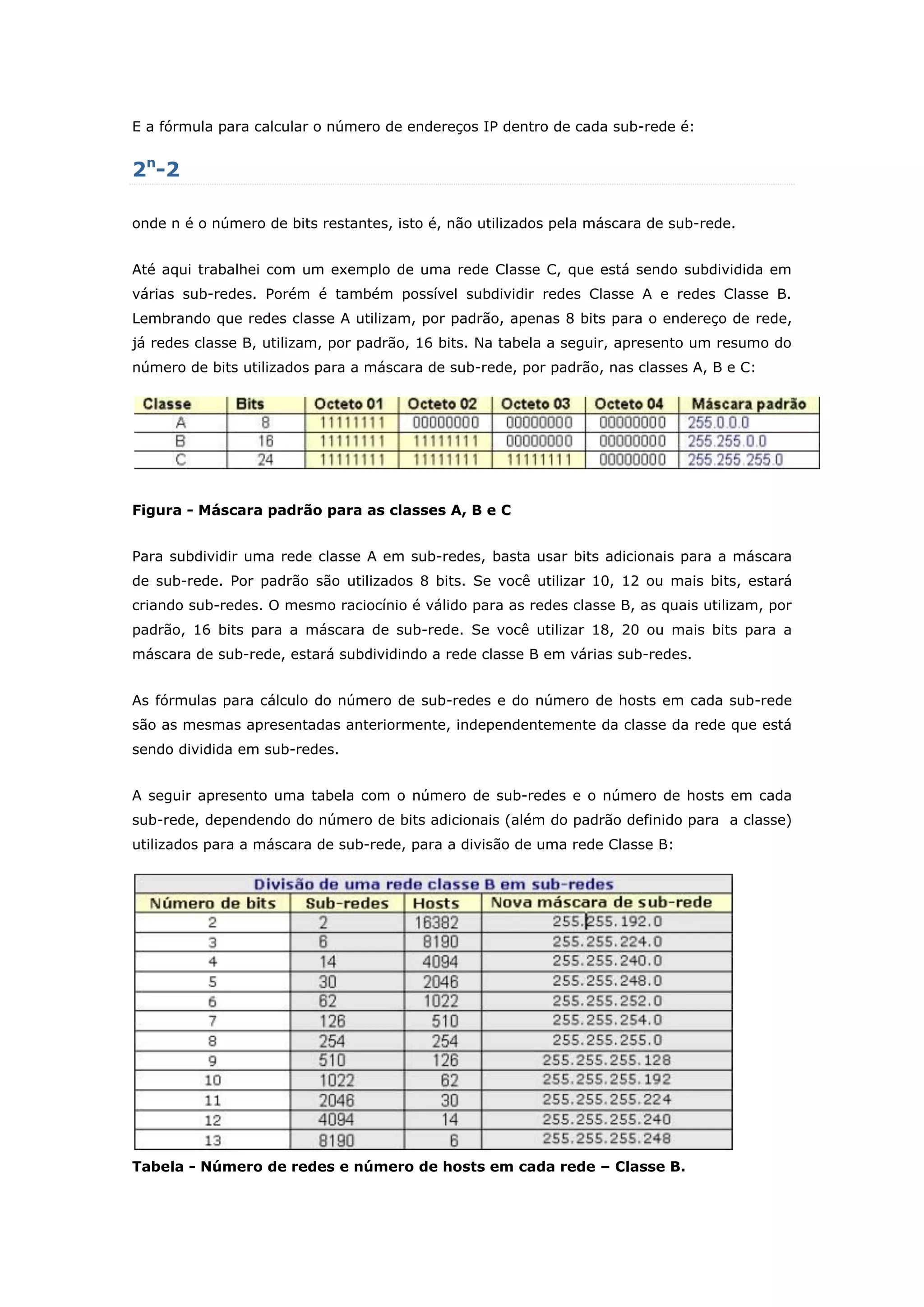 E a fórmula para calcular o número de endereços IP dentro de cada sub-rede é:
2n
-2
onde n é o número de bits restantes, isto é, não utilizados pela máscara de sub-rede.
Até aqui trabalhei com um exemplo de uma rede Classe C, que está sendo subdividida em
várias sub-redes. Porém é também possível subdividir redes Classe A e redes Classe B.
Lembrando que redes classe A utilizam, por padrão, apenas 8 bits para o endereço de rede,
já redes classe B, utilizam, por padrão, 16 bits. Na tabela a seguir, apresento um resumo do
número de bits utilizados para a máscara de sub-rede, por padrão, nas classes A, B e C:
Figura - Máscara padrão para as classes A, B e C
Para subdividir uma rede classe A em sub-redes, basta usar bits adicionais para a máscara
de sub-rede. Por padrão são utilizados 8 bits. Se você utilizar 10, 12 ou mais bits, estará
criando sub-redes. O mesmo raciocínio é válido para as redes classe B, as quais utilizam, por
padrão, 16 bits para a máscara de sub-rede. Se você utilizar 18, 20 ou mais bits para a
máscara de sub-rede, estará subdividindo a rede classe B em várias sub-redes.
As fórmulas para cálculo do número de sub-redes e do número de hosts em cada sub-rede
são as mesmas apresentadas anteriormente, independentemente da classe da rede que está
sendo dividida em sub-redes.
A seguir apresento uma tabela com o número de sub-redes e o número de hosts em cada
sub-rede, dependendo do número de bits adicionais (além do padrão definido para a classe)
utilizados para a máscara de sub-rede, para a divisão de uma rede Classe B:
Tabela - Número de redes e número de hosts em cada rede – Classe B.
 