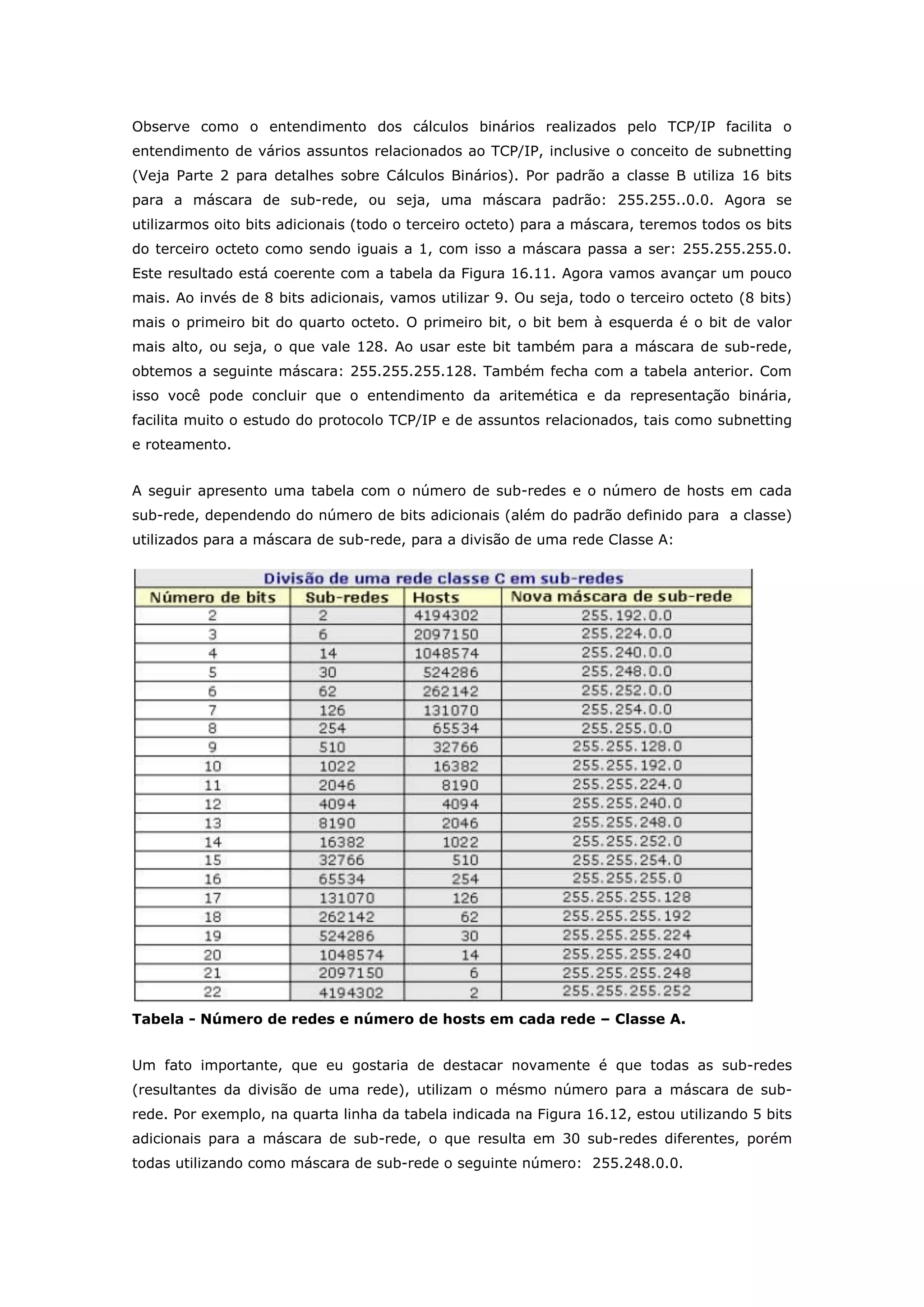 Observe como o entendimento dos cálculos binários realizados pelo TCP/IP facilita o
entendimento de vários assuntos relacionados ao TCP/IP, inclusive o conceito de subnetting
(Veja Parte 2 para detalhes sobre Cálculos Binários). Por padrão a classe B utiliza 16 bits
para a máscara de sub-rede, ou seja, uma máscara padrão: 255.255..0.0. Agora se
utilizarmos oito bits adicionais (todo o terceiro octeto) para a máscara, teremos todos os bits
do terceiro octeto como sendo iguais a 1, com isso a máscara passa a ser: 255.255.255.0.
Este resultado está coerente com a tabela da Figura 16.11. Agora vamos avançar um pouco
mais. Ao invés de 8 bits adicionais, vamos utilizar 9. Ou seja, todo o terceiro octeto (8 bits)
mais o primeiro bit do quarto octeto. O primeiro bit, o bit bem à esquerda é o bit de valor
mais alto, ou seja, o que vale 128. Ao usar este bit também para a máscara de sub-rede,
obtemos a seguinte máscara: 255.255.255.128. Também fecha com a tabela anterior. Com
isso você pode concluir que o entendimento da aritemética e da representação binária,
facilita muito o estudo do protocolo TCP/IP e de assuntos relacionados, tais como subnetting
e roteamento.
A seguir apresento uma tabela com o número de sub-redes e o número de hosts em cada
sub-rede, dependendo do número de bits adicionais (além do padrão definido para a classe)
utilizados para a máscara de sub-rede, para a divisão de uma rede Classe A:
Tabela - Número de redes e número de hosts em cada rede – Classe A.
Um fato importante, que eu gostaria de destacar novamente é que todas as sub-redes
(resultantes da divisão de uma rede), utilizam o mésmo número para a máscara de sub-
rede. Por exemplo, na quarta linha da tabela indicada na Figura 16.12, estou utilizando 5 bits
adicionais para a máscara de sub-rede, o que resulta em 30 sub-redes diferentes, porém
todas utilizando como máscara de sub-rede o seguinte número: 255.248.0.0.
 