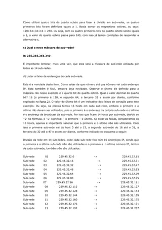 Como utilizei quatro bits do quarto octeto para fazer a divisão em sub-redes, os quatro
primeiros bits foram definidos iguais a 1. Basta somar os respectivos valores, ou seja:
128+64+32+16 = 240. Ou seja, com os quatro primeiros bits do quarto octeto sendo iguais
a 1, o valor do quarto octeto passa para 240, com isso já temos condições de responder a
alternativa c.
c) Qual a nova máscara de sub-rede?
R: 255.255.255.240
É importante lembrar, mais uma vez, que esta será a máscara de sub-rede utilizada por
todas as 14 sub-redes.
d) Listar a faixa de endereços de cada sub-rede.
Esta é a novidade deste item. Como saber de que número até que número vai cada endereço
IP. Esta também é fácil, embora seja novidade. Observe o último bit definido para a
máscara. No nosso exemplo é o quarto bit do quarto octeto. Qual o valor decimal do quarto
bit? 16 (o primeiro é 128, o segundo 64, o terceiro 32 e assim por diante, conforme
explicado na Parte 2). O valor do último bit é um indicativo das faixas de variação para este
exemplo. Ou seja, na prática temos 16 hosts em cada sub-rede, embora o primeiro e o
último não devam ser utilizados, pois o primeiro é o endereço da própria sub-rede e o último
é o endereço de broadcast da sub-rede. Por isso que ficam 14 hosts por sub-rede, devido ao
„-2‟ na fórmula, o „-2‟ significa: - o primeiro – o último. Ao listar as faixas, consideramos os
16 hosts, apenas é importante salienar que o primeiro e o último não são utilizados. Com
isso a primeira sub-rede vai do host 0 até o 15, a segunda sub-rede do 16 até o 31, a
terceira do 32 até o 47 e assim por diante, conforme indicado no esquema a seguir:
Divisão da rede em 14 sub-redes, onde cada sub-rede fica com 16 endereços IP, sendo que
a primeira e a última sub-rede não são utilizadas e o primeiro e o último número IP, dentro
de cada sub-rede, também não são utilizados:
Sub-rede 01 229.45.32.0 -> 229.45.32.15
Sub-rede 02 229.45.32.16 -> 229.45.32.31
Sub-rede 03 229.45.32.32 -> 229.45.32.47
Sub-rede 04 229.45.32.48 -> 229.45.32.63
Sub-rede 05 229.45.32.64 -> 229.45.32.79
Sub-rede 06 229.45.32.80 -> 229.45.32.95
Sub-rede 07 229.45.32.96 -> 229.45.32.111
Sub-rede 08 229.45.32.112 -> 229.45.32.127
Sub-rede 09 229.45.32.128 -> 229.45.32.143
Sub-rede 10 229.45.32.144 -> 229.45.32.159
Sub-rede 11 229.45.32.160 -> 229.45.32.175
Sub-rede 12 229.45.32.176 -> 229.45.32.191
Sub-rede 13 229.45.32.192 -> 229.45.32.207
 
