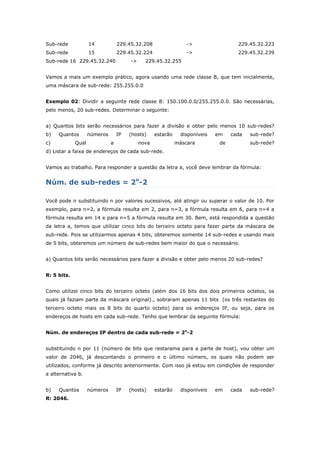 Sub-rede 14 229.45.32.208 -> 229.45.32.223
Sub-rede 15 229.45.32.224 -> 229.45.32.239
Sub-rede 16 229.45.32.240 -> 229.45.32.255
Vamos a mais um exemplo prático, agora usando uma rede classe B, que tem inicialmente,
uma máscara de sub-rede: 255.255.0.0
Exemplo 02: Dividir a seguinte rede classe B: 150.100.0.0/255.255.0.0. São necessárias,
pelo menos, 20 sub-redes. Determinar o seguinte:
a) Quantos bits serão necessários para fazer a divisão e obter pelo menos 10 sub-redes?
b) Quantos números IP (hosts) estarão disponíveis em cada sub-rede?
c) Qual a nova máscara de sub-rede?
d) Listar a faixa de endereços de cada sub-rede.
Vamos ao trabalho. Para responder a questão da letra a, você deve lembrar da fórmula:
Núm. de sub-redes = 2n
-2
Você pode ir substituindo n por valores sucessivos, até atingir ou superar o valor de 10. Por
exemplo, para n=2, a fórmula resulta em 2, para n=3, a fórmula resulta em 6, para n=4 a
fórmula resulta em 14 e para n=5 a fórmula resulta em 30. Bem, está respondida a questão
da letra a, temos que utilizar cinco bits do terceiro octeto para fazer parte da máscara de
sub-rede. Pois se utilizarmos apenas 4 bits, obteremos somente 14 sub-redes e usando mais
de 5 bits, obteremos um número de sub-redes bem maior do que o necessário.
a) Quantos bits serão necessários para fazer a divisão e obter pelo menos 20 sub-redes?
R: 5 bits.
Como utilizei cinco bits do terceiro octeto (além dos 16 bits dos dois primeiros octetos, os
quais já faziam parte da máscara original)., sobraram apenas 11 bits (os três restantes do
terceiro octeto mais os 8 bits do quarto octeto) para os endereços IP, ou seja, para os
endereços de hosts em cada sub-rede. Tenho que lembrar da seguinte fórmula:
Núm. de endereços IP dentro de cada sub-rede = 2n
-2
substituindo n por 11 (número de bits que restarama para a parte de host), vou obter um
valor de 2046, já descontando o primeiro e o último número, os quais não podem ser
utilizados, conforme já descrito anteriormente. Com isso já estou em condições de responder
a alternativa b.
b) Quantos números IP (hosts) estarão disponíveis em cada sub-rede?
R: 2046.
 