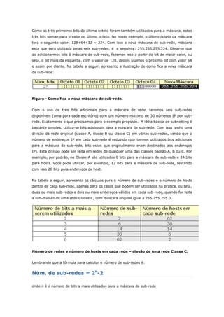 Como os três primeiros bits do último octeto foram também utilizados para a máscara, estes
três bits soman para o valor do último octeto. No nosso exemplo, o último octeto da máscara
terá o seguinte valor: 128+64+32 = 224. Com isso a nova máscara de sub-rede, máscara
esta que será utilizada pelas seis sub-redes, é a seguinte: 255.255.255.224. Observe que
ao adicionarmos bits à máscara de sub-rede, fazemos isso a partir do bit de maior valor, ou
seja, o bit mais da esquerda, com o valor de 128, depois usamos o próximo bit com valor 64
e assim por diante. Na tabela a seguir, apresento a ilustração de como fica a nova máscara
de sub-rede:
Figura - Como fica a nova máscara de sub-rede.
Com o uso de três bits adicionais para a máscara de rede, teremos seis sub-redes
disponíveis (uma para cada escritório) com um número máximo de 30 números IP por sub-
rede. Exatamente o que precisamos para o exemplo proposto. A idéia básica de subnetting é
bastante simples. Utiliza-se bits adicionais para a máscara de sub-rede. Com isso tenho uma
divisão da rede original (classe A, classe B ou classe C) em várias sub-redes, sendo que o
número de endereços IP em cada sub-rede é reduzido (por termos utilizados bits adicionais
para a máscara de sub-rede, bits estes que originalmente eram destinados aos endereços
IP). Esta divisão pode ser feita em redes de qualquer uma das classes padrão A, B ou C. Por
exemplo, por padrão, na Classe A são utilizados 8 bits para a máscara de sub-rede e 24 bits
para hosts. Você pode utilizar, por exemplo, 12 bits para a máscara de sub-rede, restando
com isso 20 bits para endereços de host.
Na tabela a seguir, apresento os cálculos para o número de sub-redes e o número de hosts
dentro de cada sub-rede, apenas para os casos que podem ser utilizados na prática, ou seja,
duas ou mais sub-redes e dois ou mais endereços válidos em cada sub-rede, quando for feita
a sub-divisão de uma rede Classe C, com máscara original igual a 255.255.255.0..
Número de redes e número de hosts em cada rede – divsão de uma rede Classe C.
Lembrando que a fórmula para calcular o número de sub-redes é:
Núm. de sub-redes = 2n
-2
onde n é o número de bits a mais utilizados para a máscara de sub-rede
 