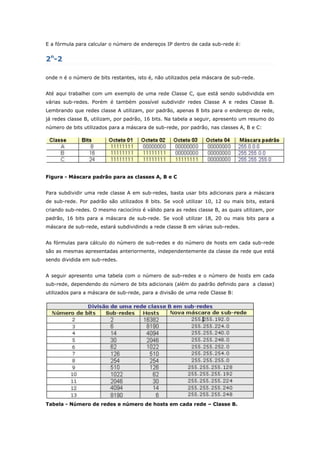 E a fórmula para calcular o número de endereços IP dentro de cada sub-rede é:
2n
-2
onde n é o número de bits restantes, isto é, não utilizados pela máscara de sub-rede.
Até aqui trabalhei com um exemplo de uma rede Classe C, que está sendo subdividida em
várias sub-redes. Porém é também possível subdividir redes Classe A e redes Classe B.
Lembrando que redes classe A utilizam, por padrão, apenas 8 bits para o endereço de rede,
já redes classe B, utilizam, por padrão, 16 bits. Na tabela a seguir, apresento um resumo do
número de bits utilizados para a máscara de sub-rede, por padrão, nas classes A, B e C:
Figura - Máscara padrão para as classes A, B e C
Para subdividir uma rede classe A em sub-redes, basta usar bits adicionais para a máscara
de sub-rede. Por padrão são utilizados 8 bits. Se você utilizar 10, 12 ou mais bits, estará
criando sub-redes. O mesmo raciocínio é válido para as redes classe B, as quais utilizam, por
padrão, 16 bits para a máscara de sub-rede. Se você utilizar 18, 20 ou mais bits para a
máscara de sub-rede, estará subdividindo a rede classe B em várias sub-redes.
As fórmulas para cálculo do número de sub-redes e do número de hosts em cada sub-rede
são as mesmas apresentadas anteriormente, independentemente da classe da rede que está
sendo dividida em sub-redes.
A seguir apresento uma tabela com o número de sub-redes e o número de hosts em cada
sub-rede, dependendo do número de bits adicionais (além do padrão definido para a classe)
utilizados para a máscara de sub-rede, para a divisão de uma rede Classe B:
Tabela - Número de redes e número de hosts em cada rede – Classe B.
 