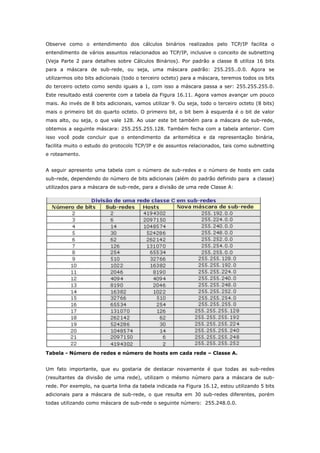 Observe como o entendimento dos cálculos binários realizados pelo TCP/IP facilita o
entendimento de vários assuntos relacionados ao TCP/IP, inclusive o conceito de subnetting
(Veja Parte 2 para detalhes sobre Cálculos Binários). Por padrão a classe B utiliza 16 bits
para a máscara de sub-rede, ou seja, uma máscara padrão: 255.255..0.0. Agora se
utilizarmos oito bits adicionais (todo o terceiro octeto) para a máscara, teremos todos os bits
do terceiro octeto como sendo iguais a 1, com isso a máscara passa a ser: 255.255.255.0.
Este resultado está coerente com a tabela da Figura 16.11. Agora vamos avançar um pouco
mais. Ao invés de 8 bits adicionais, vamos utilizar 9. Ou seja, todo o terceiro octeto (8 bits)
mais o primeiro bit do quarto octeto. O primeiro bit, o bit bem à esquerda é o bit de valor
mais alto, ou seja, o que vale 128. Ao usar este bit também para a máscara de sub-rede,
obtemos a seguinte máscara: 255.255.255.128. Também fecha com a tabela anterior. Com
isso você pode concluir que o entendimento da aritemética e da representação binária,
facilita muito o estudo do protocolo TCP/IP e de assuntos relacionados, tais como subnetting
e roteamento.
A seguir apresento uma tabela com o número de sub-redes e o número de hosts em cada
sub-rede, dependendo do número de bits adicionais (além do padrão definido para a classe)
utilizados para a máscara de sub-rede, para a divisão de uma rede Classe A:
Tabela - Número de redes e número de hosts em cada rede – Classe A.
Um fato importante, que eu gostaria de destacar novamente é que todas as sub-redes
(resultantes da divisão de uma rede), utilizam o mésmo número para a máscara de sub-
rede. Por exemplo, na quarta linha da tabela indicada na Figura 16.12, estou utilizando 5 bits
adicionais para a máscara de sub-rede, o que resulta em 30 sub-redes diferentes, porém
todas utilizando como máscara de sub-rede o seguinte número: 255.248.0.0.
 