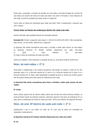 Muito bem, entendido o conceito de divisão em sub-redes e de determinação do número de
sub-redes, do número de hosts em cada sub-rede e de como é formada a nova máscara de
sub-rede, a próxima questão que pode surgir é a seguinte:
Como listar as faixas de endereços para cada sub-rede? Este é exatamente o assunto que
vem a seguir.
Como listar as faixas de endereços dentro de cada sub-rede
Vamos entender esta questão através de exemplos práticos.
Exemplo 01: Dividir a seguinte rede classe C: 229.45.32.0/255.255.255.0. São necessárias,
pelo menos, 10 sub-redes. Determinar o seguinte:
a) Quantos bits serão necessários para fazer a divisão e obter pelo menos 10 sub-redes?
b) Quantos números IP (hosts) estarão disponíveis em cada sub-rede?
c) Qual a nova máscara de sub-rede?
d) Listar a faixa de endereços de cada sub-rede.
Vamos ao trabalho. Para responder a questão da letra a, você deve lembrar da fórmula:
Núm. de sub-redes = 2n
-2
Você pode ir substituindo n por valores sucessivos, até atingir ou superar o valor de 10. Por
exemplo, para n=2, a fórmula resulta em 2, para n=3, a fórmula resulta em 6, para n=4 a
fórmula resulta em 14. Bem, está respondida a questão da letra a, temos que utilizar quatro
bits do quarto octeto para fazer parte da máscara de sub-rede.
a) Quantos bits serão necessários para fazer a divisão e obter pelo menos 10 sub-
redes?
R: 4 bits.
Como utilizei quatro bits do último octeto (além dos 24 bits dos três primeiros octetos, os
quais já faziam parte da máscara original), sobraram apenas 4 bits para os endereços IP, ou
seja, para os endereços de hosts em cada sub-rede. Tenho que lembrar da seguinte fórmula:
Núm. de end. IP dentro de cada sub-rede = 2n
-2
substituindo n por 4, vou obter um valor de 14. Com isso já estou em condições de
responder a alternativa b.
b) Quantos números IP (hosts) estarão disponíveis em cada sub-rede?
R: 14.
 