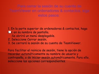 Para cerrar la sesión de su cuenta de
TeamViewer en ordenadores & contactos, siga
estos pasos:
1. En la parte superior de ordenadores & contactos, haga
clic en su nombre de pantalla.
Se abrirá un menú desplegable.
2. Seleccione Cerrar sesión.
3. Se cerrará la sesión de su cuenta de TeamViewer.
Para facilitar el reinicio de sesión, tiene la opción de
recordar automáticamente su nombre de usuario y
contraseña, o de iniciar sesión automáticamente. Para ello,
seleccione las opciones correspondientes.
 