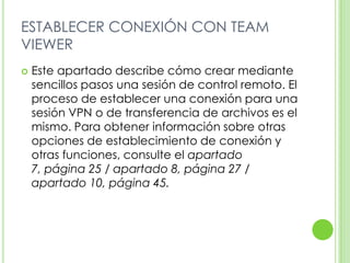 ESTABLECER CONEXIÓN CON TEAM
VIEWER
 Este apartado describe cómo crear mediante
sencillos pasos una sesión de control remoto. El
proceso de establecer una conexión para una
sesión VPN o de transferencia de archivos es el
mismo. Para obtener información sobre otras
opciones de establecimiento de conexión y
otras funciones, consulte el apartado
7, página 25 / apartado 8, página 27 /
apartado 10, página 45.
 