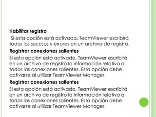 Habilitar registro
Si esta opción está activada, TeamViewer escribirá
todos los sucesos y errores en un archivo de registro.
Registrar conexiones salientes
Si esta opción está activada, TeamViewer escribirá
en un archivo de registro la información relativa a
todas las conexiones salientes. Esta opción debe
activarse al utilizar TeamViewer Manager.
Registrar conexiones salientes
Si esta opción está activada, TeamViewer escribirá
en un archivo de registro la información relativa a
todas las conexiones salientes. Esta opción debe
activarse al utilizar TeamViewer Manager.
 