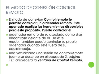 EL MODO DE CONEXIÓN CONTROL
REMOTO
 El modo de conexión Control remoto le
permite controlar un ordenador remoto. Este
apartado explica las herramientas disponibles
para este propósito. Puede controlar el
 ordenador remoto de su asociado como si se
encontrase delante de él. De este
modo, también puede controlar su propio
ordenador cuando esté fuera de su
casa/trabajo.
 Una vez iniciada una sesión de control remoto
(como se describe en el apartado 3, página
11), aparecerá la ventana de Control Remoto.

 
