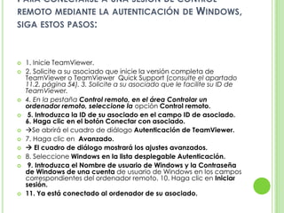 PARA CONECTARSE A UNA SESIÓN DE CONTROL
REMOTO MEDIANTE LA AUTENTICACIÓN DE WINDOWS,
SIGA ESTOS PASOS:
 1. Inicie TeamViewer.
 2. Solicite a su asociado que inicie la versión completa de
TeamViewer o TeamViewer Quick Support (consulte el apartado
11.2, página 54). 3. Solicite a su asociado que le facilite su ID de
TeamViewer.
 4. En la pestaña Control remoto, en el área Controlar un
ordenador remoto, seleccione la opción Control remoto.
 5. Introduzca la ID de su asociado en el campo ID de asociado.
6. Haga clic en el botón Conectar con asociado.
 Se abrirá el cuadro de diálogo Autenticación de TeamViewer.
 7. Haga clic en Avanzado.
  El cuadro de diálogo mostrará los ajustes avanzados.
 8. Seleccione Windows en la lista desplegable Autenticación.
 9. Introduzca el Nombre de usuario de Windows y la Contraseña
de Windows de una cuenta de usuario de Windows en los campos
correspondientes del ordenador remoto. 10. Haga clic en Iniciar
sesión.
 11. Ya está conectado al ordenador de su asociado.
 