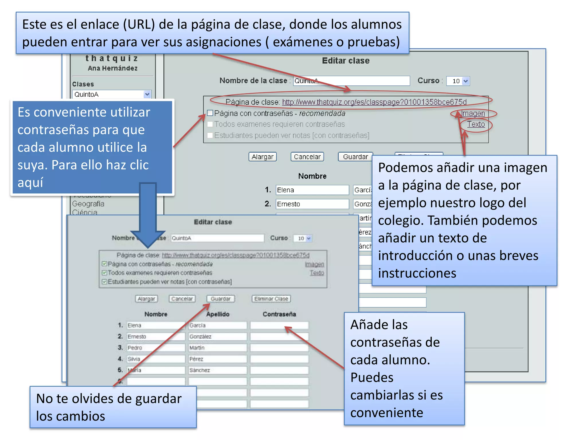 Este es el enlace (URL) de la página de clase, donde los alumnos
pueden entrar para ver sus asignaciones ( exámenes o pruebas)



Es conveniente utilizar
contraseñas para que
cada alumno utilice la
suya. Para ello haz clic                                   Podemos añadir una imagen
aquí                                                       a la página de clase, por
                                                           ejemplo nuestro logo del
                                                           colegio. También podemos
                                                           añadir un texto de
                                                           introducción o unas breves
                                                           instrucciones


                                                       Añade las
                                                       contraseñas de
                                                       cada alumno.
                                                       Puedes
   No te olvides de guardar                            cambiarlas si es
   los cambios                                         conveniente
 