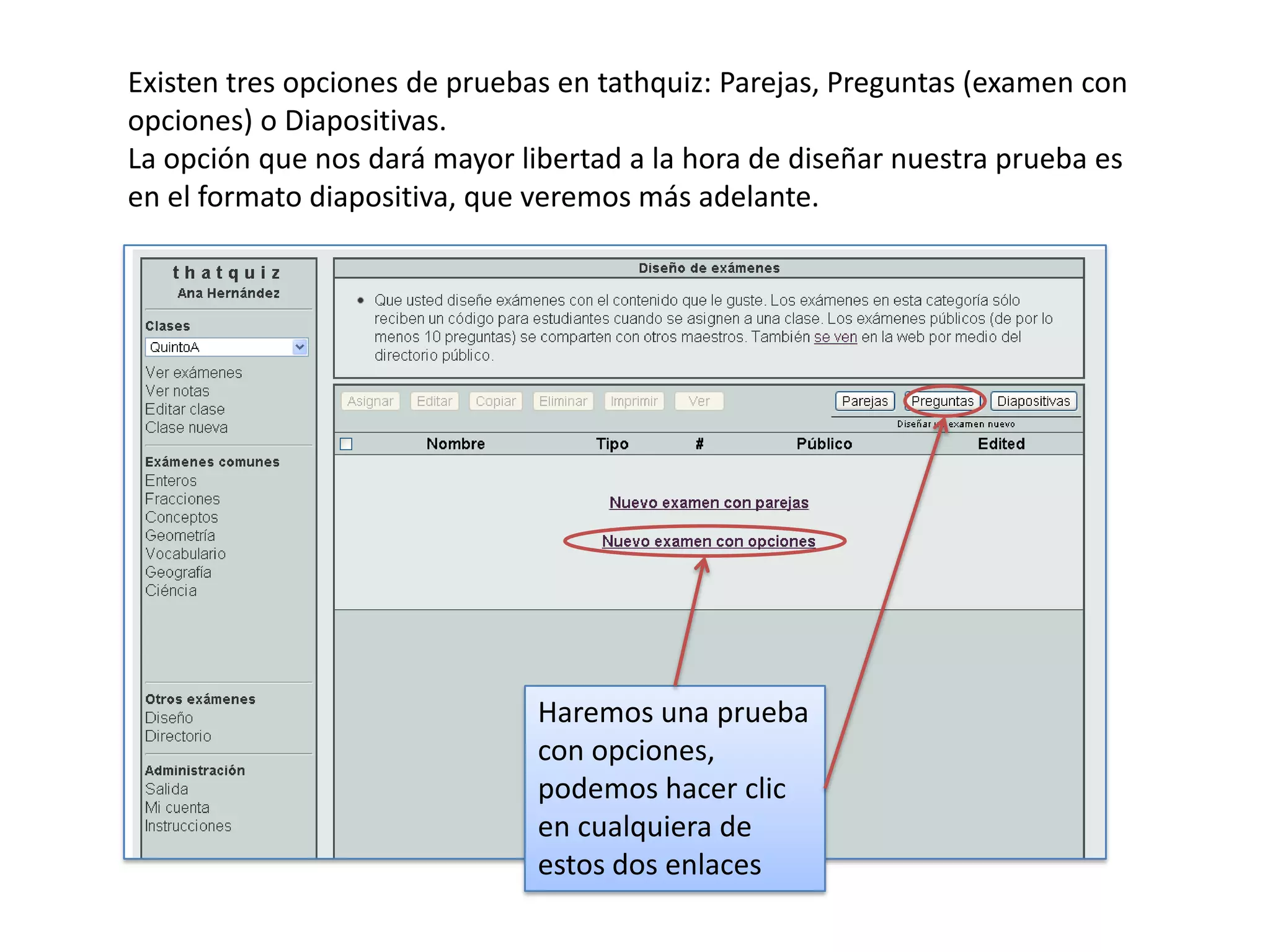 Existen tres opciones de pruebas en tathquiz: Parejas, Preguntas (examen con
opciones) o Diapositivas.
La opción que nos dará mayor libertad a la hora de diseñar nuestra prueba es
en el formato diapositiva, que veremos más adelante.




                               Haremos una prueba
                               con opciones,
                               podemos hacer clic
                               en cualquiera de
                               estos dos enlaces
 
